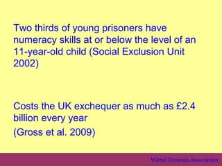 Two thirds of young prisoners have
numeracy skills at or below the level of an
11-year-old child (Social Exclusion Unit
2002)



Costs the UK exchequer as much as £2.4
billion every year
(Gross et al. 2009)

                                Wirral Dyslexia Association
 