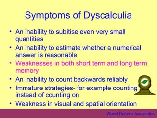 Symptoms of Dyscalculia
• An inability to subitise even very small
  quantities
• An inability to estimate whether a numerical
  answer is reasonable
• Weaknesses in both short term and long term
  memory
• An inability to count backwards reliably
• Immature strategies- for example counting all
  instead of counting on
• Weakness in visual and spatial orientation
                                 Wirral Dyslexia Association
 