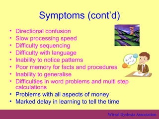 Symptoms (cont’d)
• Directional confusion
• Slow processing speed
• Difficulty sequencing
• Difficulty with language
• Inability to notice patterns
• Poor memory for facts and procedures
• Inability to generalise
• Difficulties in word problems and multi step
  calculations
• Problems with all aspects of money
• Marked delay in learning to tell the time

                                      Wirral Dyslexia Association
 