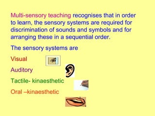 Multi-sensory teaching recognises that in order
to learn, the sensory systems are required for
discrimination of sounds and symbols and for
arranging these in a sequential order.
The sensory systems are
Visual
Auditory
Tactile- kinaesthetic
Oral –kinaesthetic
 