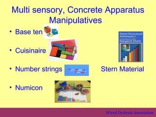 Multi sensory, Concrete Apparatus
          Manipulatives
• Base ten

• Cuisinaire

• Number strings      Stern Material

• Numicon


                       Wirral Dyslexia Association
 