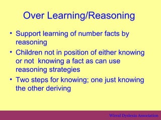 Over Learning/Reasoning
• Support learning of number facts by
  reasoning
• Children not in position of either knowing
  or not knowing a fact as can use
  reasoning strategies
• Two steps for knowing; one just knowing
  the other deriving


                                Wirral Dyslexia Association
 