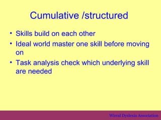 Cumulative /structured
• Skills build on each other
• Ideal world master one skill before moving
  on
• Task analysis check which underlying skill
  are needed




                               Wirral Dyslexia Association
 