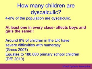 How many children are
          dyscalculic?
4-6% of the population are dyscalculic.

At least one in every class- affects boys and
girls the same!!

Around 6% of children in the UK have
severe difficulties with numeracy
(Gross 2007)
Equates to 180,000 primary school children
(DfE 2010)
                                 Wirral Dyslexia Association
 