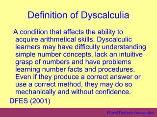 Definition of Dyscalculia
 A condition that affects the ability to
 acquire arithmetical skills. Dyscalculic
 learners may have difficulty understanding
 simple number concepts, lack an intuitive
 grasp of numbers and have problems
 learning number facts and procedures.
 Even if they produce a correct answer or
 use a correct method, they may do so
 mechanically and without confidence.
DFES (2001)
                              Wirral Dyslexia Association
 