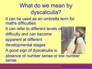 What do we mean by
          dyscalculia?
It can be used as an umbrella term for
maths difficulties
It can refer to different levels of
difficulty and can become
apparent at different
developmental stages
A good sign of dyscalculia is
absence of number sense or low number
sense
                             Wirral Dyslexia Association
 