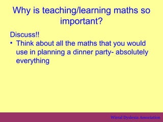 Why is teaching/learning maths so
           important?
Discuss!!
• Think about all the maths that you would
  use in planning a dinner party- absolutely
  everything




                                Wirral Dyslexia Association
 