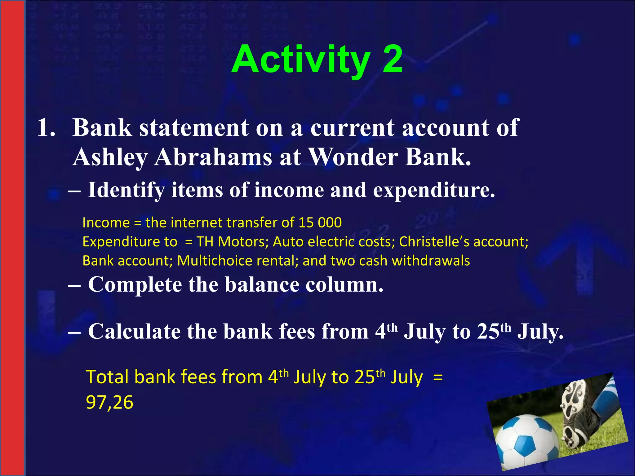Activity 2 Bank statement on a current account of Ashley Abrahams at Wonder Bank. Identify items of income and expenditure. Complete the balance column. Calculate the bank fees from 4 th  July to 25 th  July. Total bank fees from 4 th  July to 25 th  July  =  97,26 Income = the internet transfer of 15 000 Expenditure to  = TH Motors; Auto electric costs; Christelle’s account;  Bank account; Multichoice rental; and two cash withdrawals 