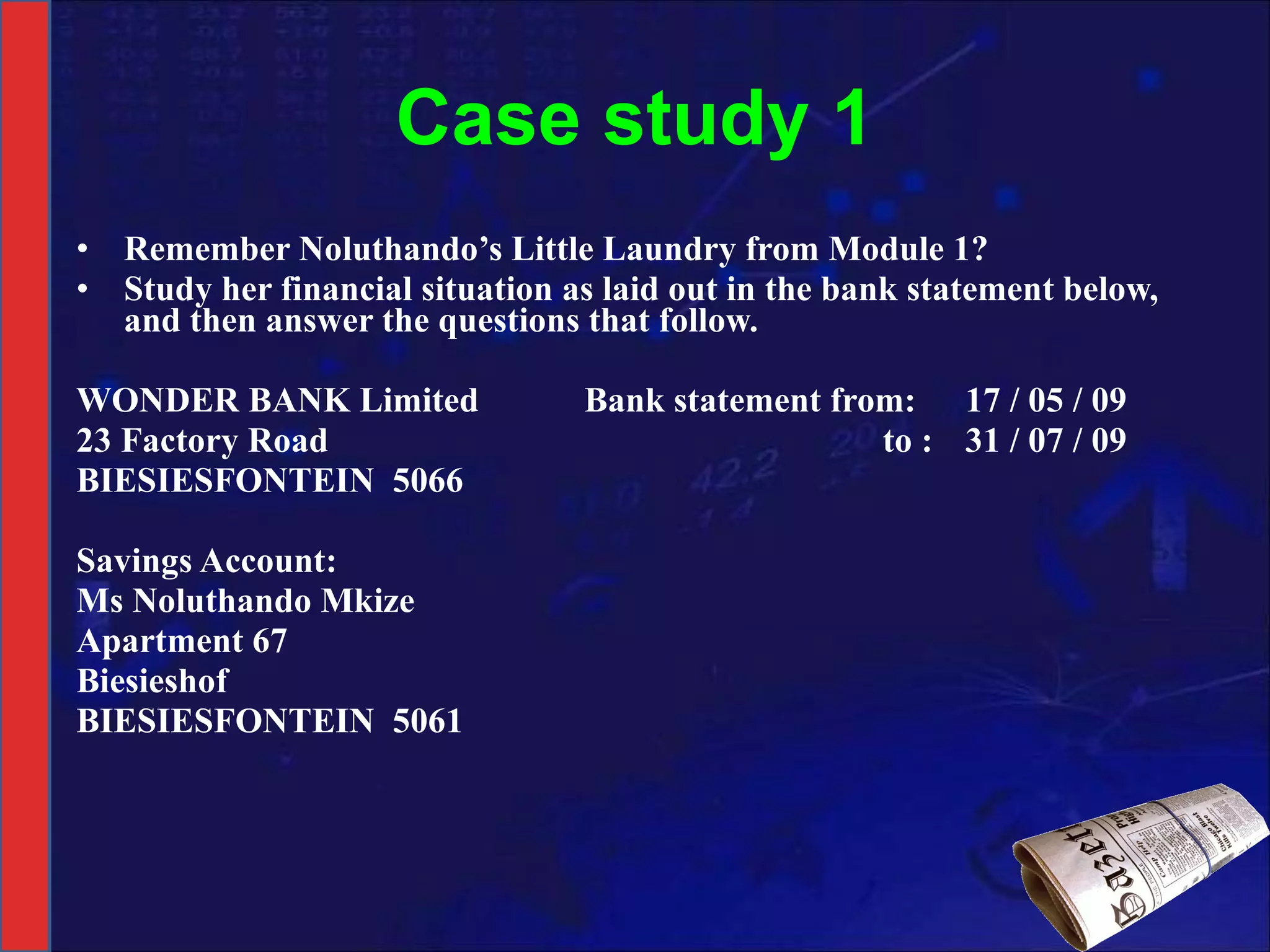 Case study 1 Remember Noluthando’s Little Laundry from Module 1?  Study her financial situation as laid out in the bank statement below, and then answer the questions that follow.   WONDER BANK Limited Bank statement from: 17 / 05 / 09 23 Factory Road   to : 31 / 07 / 09 BIESIESFONTEIN  5066   Savings Account: Ms Noluthando Mkize Apartment 67 Biesieshof BIESIESFONTEIN  5061 