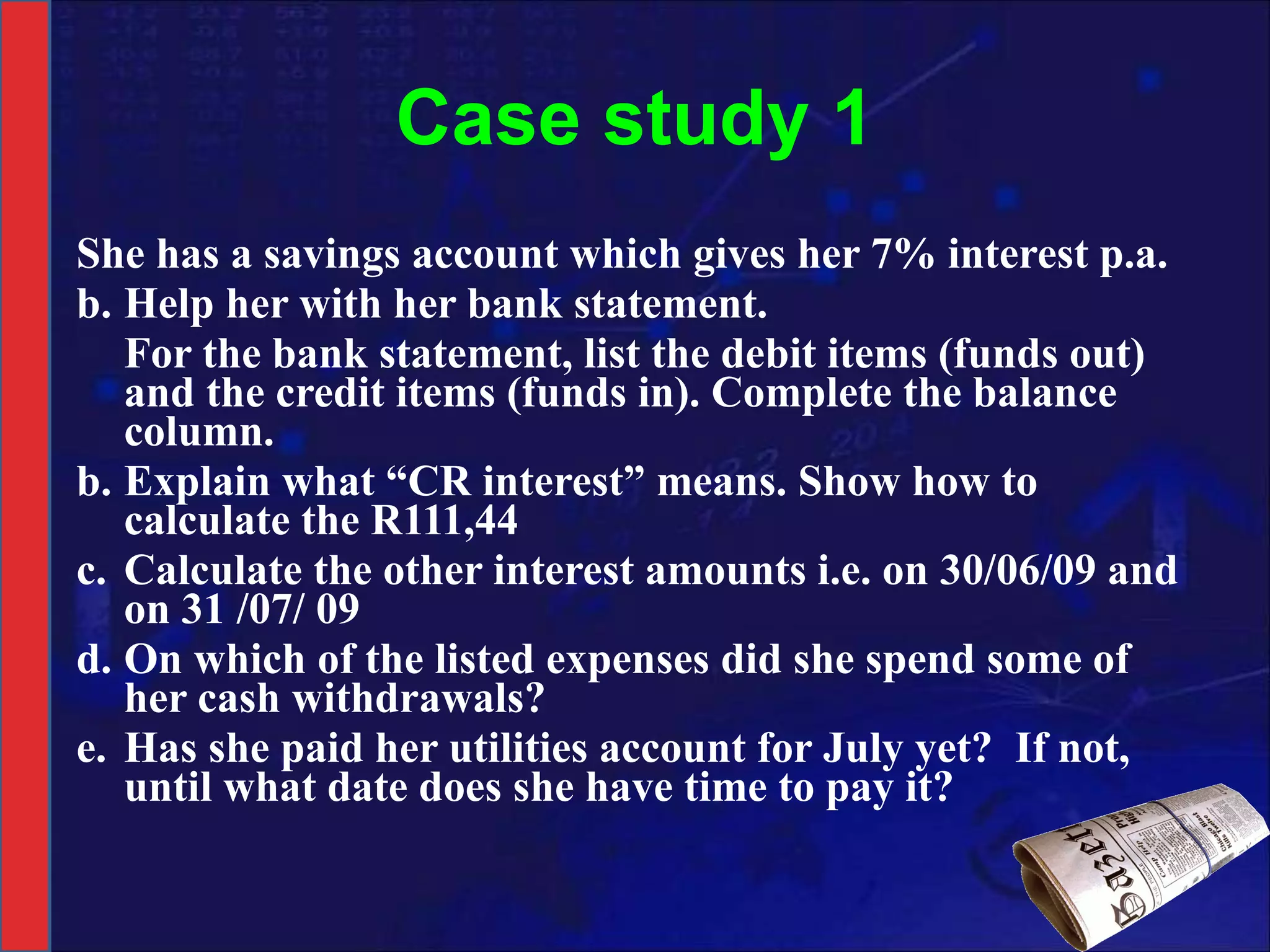 Case study 1 She has a savings account which gives her 7% interest p.a.  Help her with her bank statement. For the bank statement, list the debit items (funds out) and the credit items (funds in). Complete the balance column. b. Explain what “CR interest” means. Show how to calculate the R111,44 c. Calculate the other interest amounts i.e. on 30/06/09 and on 31 /07/ 09 d. On which of the listed expenses did she spend some of her cash withdrawals? e. Has she paid her utilities account for July yet?  If not, until what date does she have time to pay it? 