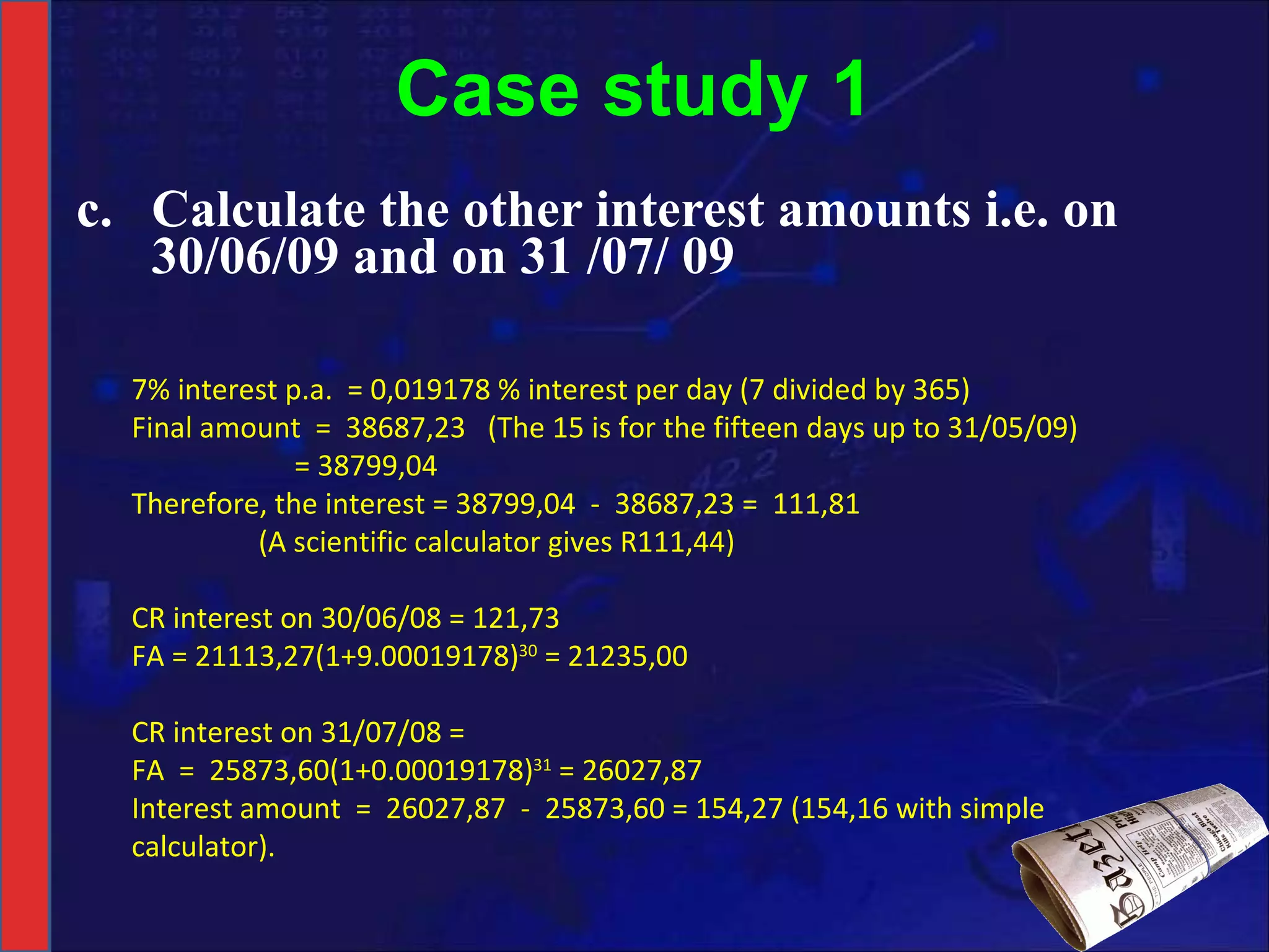 Case study 1 c. Calculate the other interest amounts i.e. on 30/06/09 and on 31 /07/ 09 7% interest p.a.  = 0,019178 % interest per day (7 divided by 365) Final amount  =  38687,23  (The 15 is for the fifteen days up to 31/05/09)   = 38799,04 Therefore, the interest = 38799,04  -  38687,23 =  111,81 (A scientific calculator gives R111,44)   CR interest on 30/06/08 = 121,73  FA = 21113,27(1+9.00019178) 30  = 21235,00   CR interest on 31/07/08 =  FA  =  25873,60(1+0.00019178) 31  = 26027,87 Interest amount  =  26027,87  -  25873,60 = 154,27 (154,16 with simple calculator). 