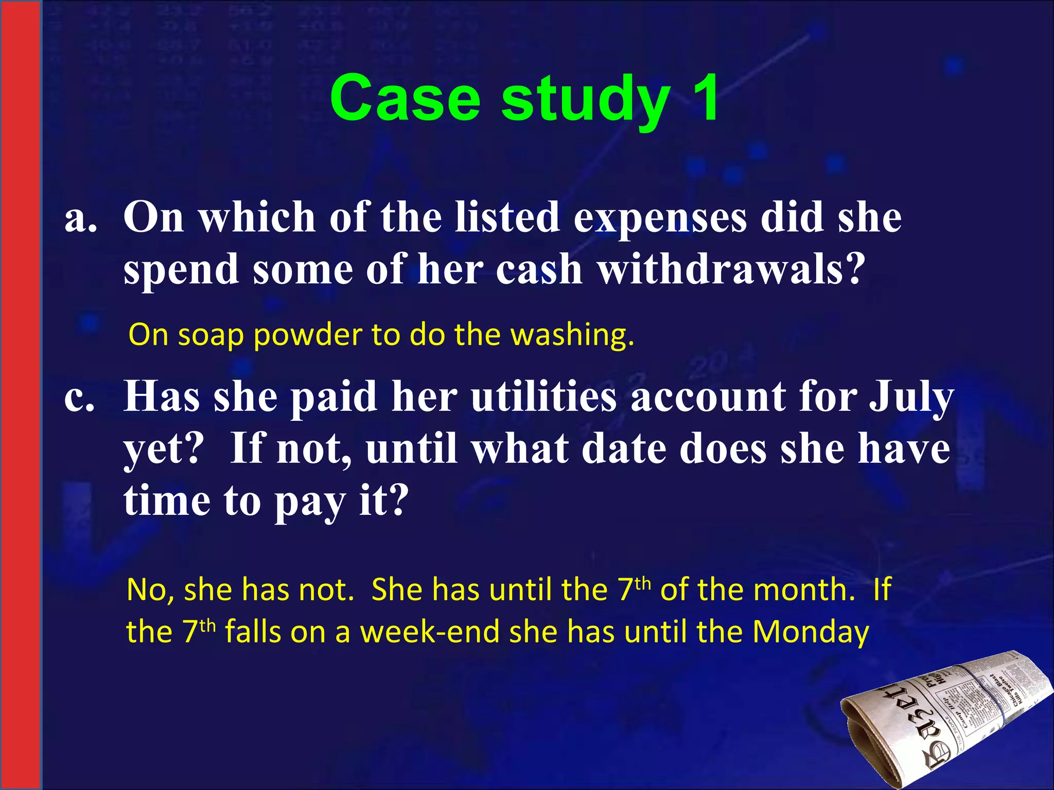 Case study 1 On which of the listed expenses did she spend some of her cash withdrawals? Has she paid her utilities account for July yet?  If not, until what date does she have time to pay it? On soap powder to do the washing. No, she has not.  She has until the 7 th  of the month.  If the 7 th  falls on a week-end she has until the Monday 
