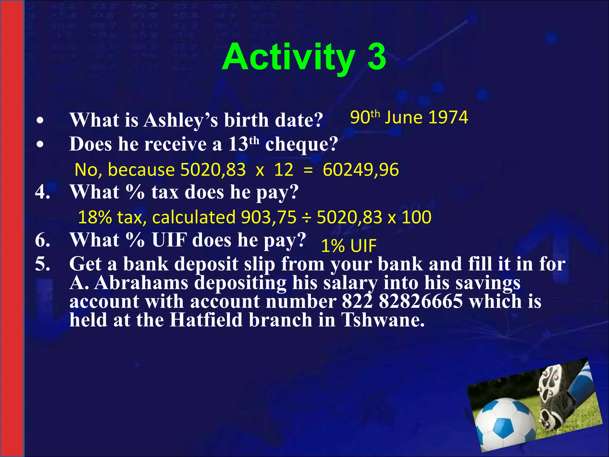 Activity 3 What is Ashley’s birth date? Does he receive a 13 th  cheque? What % tax does he pay? What % UIF does he pay? 5. Get a bank deposit slip from your bank and fill it in for A. Abrahams depositing his salary into his savings account with account number 822 82826665 which is held at the Hatfield branch in Tshwane.   90 th  June 1974 No, because 5020,83  x  12  =  60249,96  18% tax, calculated 903,75 ÷ 5020,83 x 100 1% UIF 