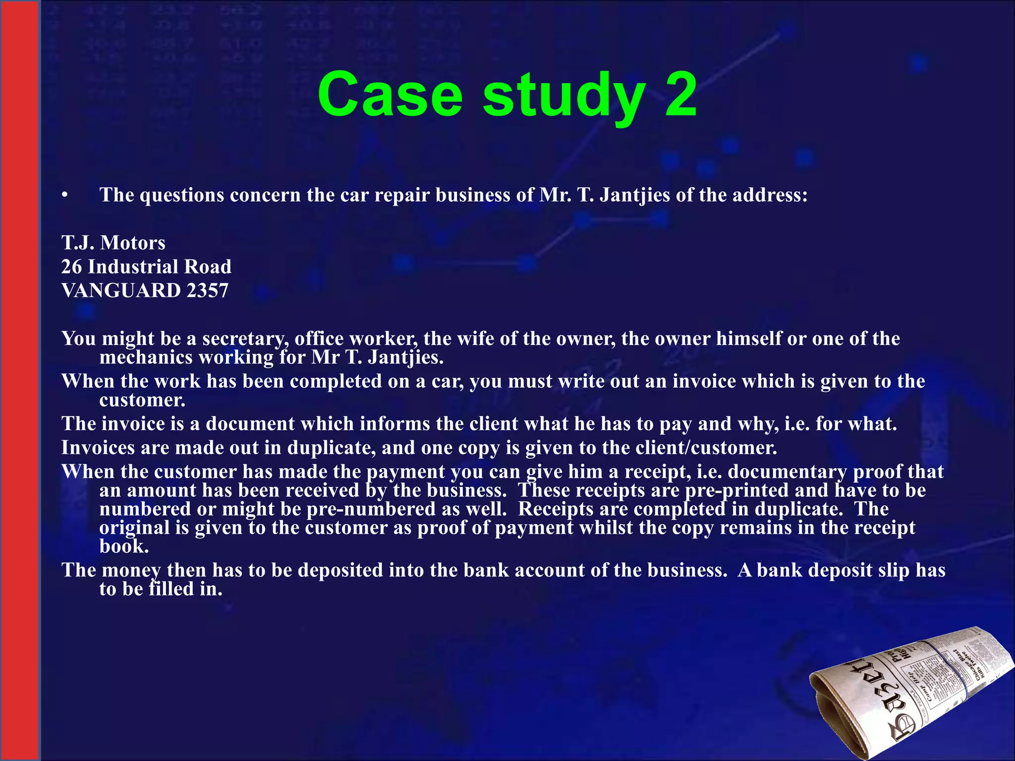Case study 2 The questions concern the car repair business of Mr. T. Jantjies of the address:   T.J. Motors  26 Industrial Road VANGUARD 2357   You might be a secretary, office worker, the wife of the owner, the owner himself or one of the mechanics working for Mr T. Jantjies. When the work has been completed on a car, you must write out an invoice which is given to the customer. The invoice is a document which informs the client what he has to pay and why, i.e. for what.  Invoices are made out in duplicate, and one copy is given to the client/customer.  When the customer has made the payment you can give him a receipt, i.e. documentary proof that an amount has been received by the business.  These receipts are pre-printed and have to be numbered or might be pre-numbered as well.  Receipts are completed in duplicate.  The original is given to the customer as proof of payment whilst the copy remains in the receipt book. The money then has to be deposited into the bank account of the business.  A bank deposit slip has to be filled in. 