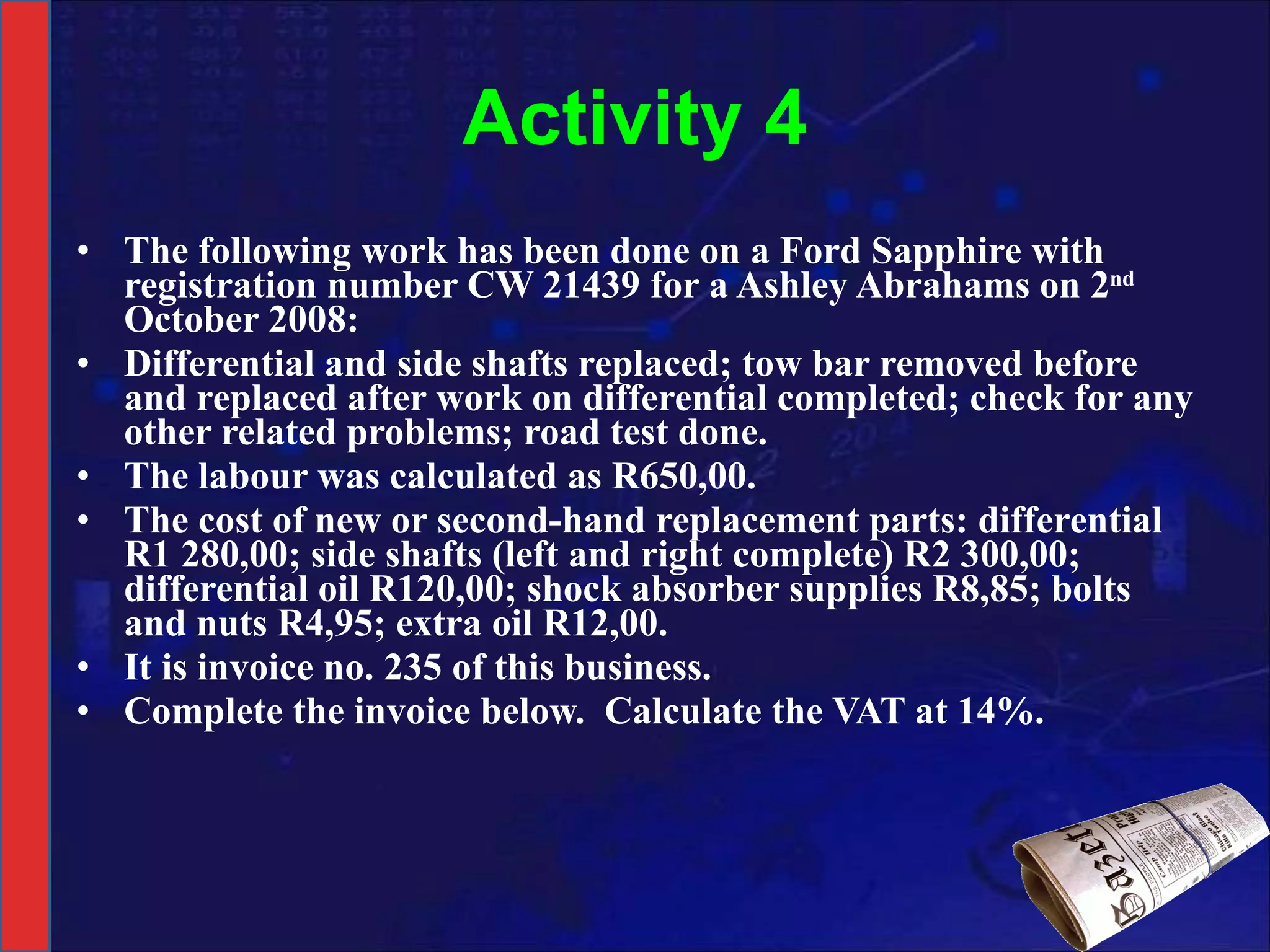 Activity 4 The following work has been done on a Ford Sapphire with registration number CW 21439 for a Ashley Abrahams on 2 nd  October 2008:  Differential and side shafts replaced; tow bar removed before and replaced after work on differential completed; check for any other related problems; road test done.  The labour was calculated as R650,00.  The cost of new or second-hand replacement parts: differential R1 280,00; side shafts (left and right complete) R2 300,00; differential oil R120,00; shock absorber supplies R8,85; bolts and nuts R4,95; extra oil R12,00. It is invoice no. 235 of this business.  Complete the invoice below.  Calculate the VAT at 14%. 