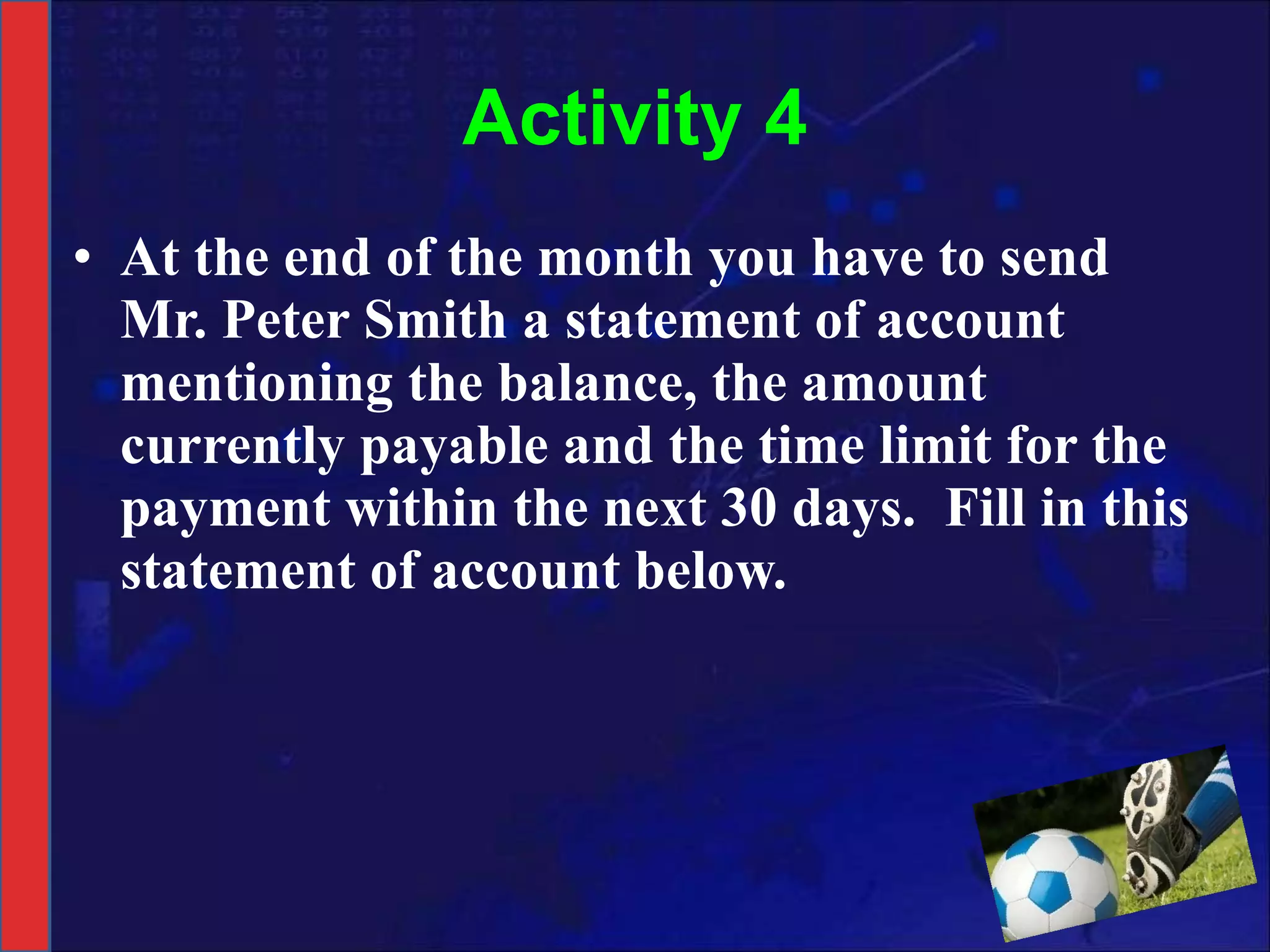 Activity 4 At the end of the month you have to send Mr. Peter Smith a statement of account mentioning the balance, the amount currently payable and the time limit for the payment within the next 30 days.  Fill in this statement of account below. 