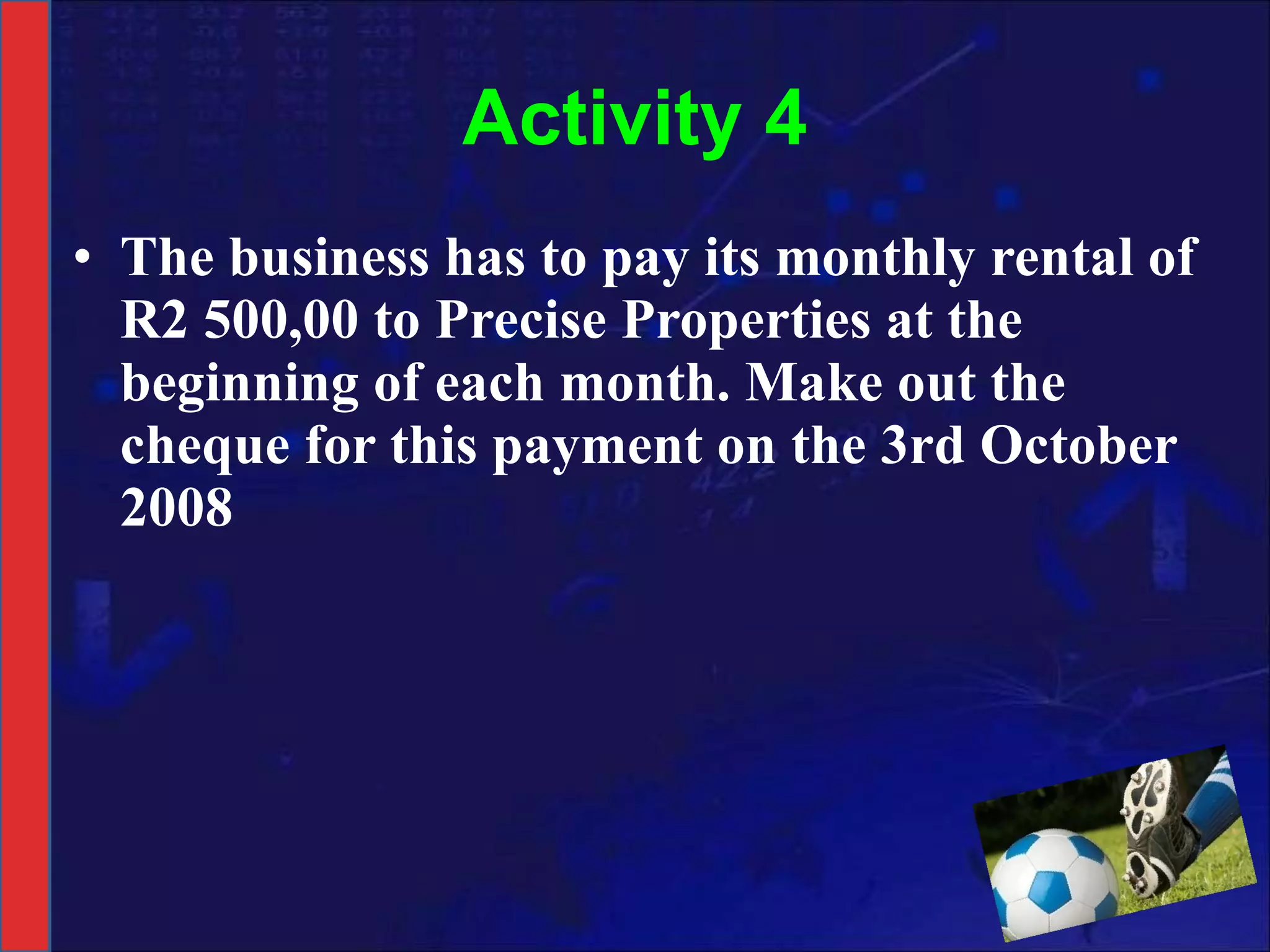 Activity 4 The business has to pay its monthly rental of R2 500,00 to Precise Properties at the beginning of each month. Make out the cheque for this payment on the 3rd October 2008 