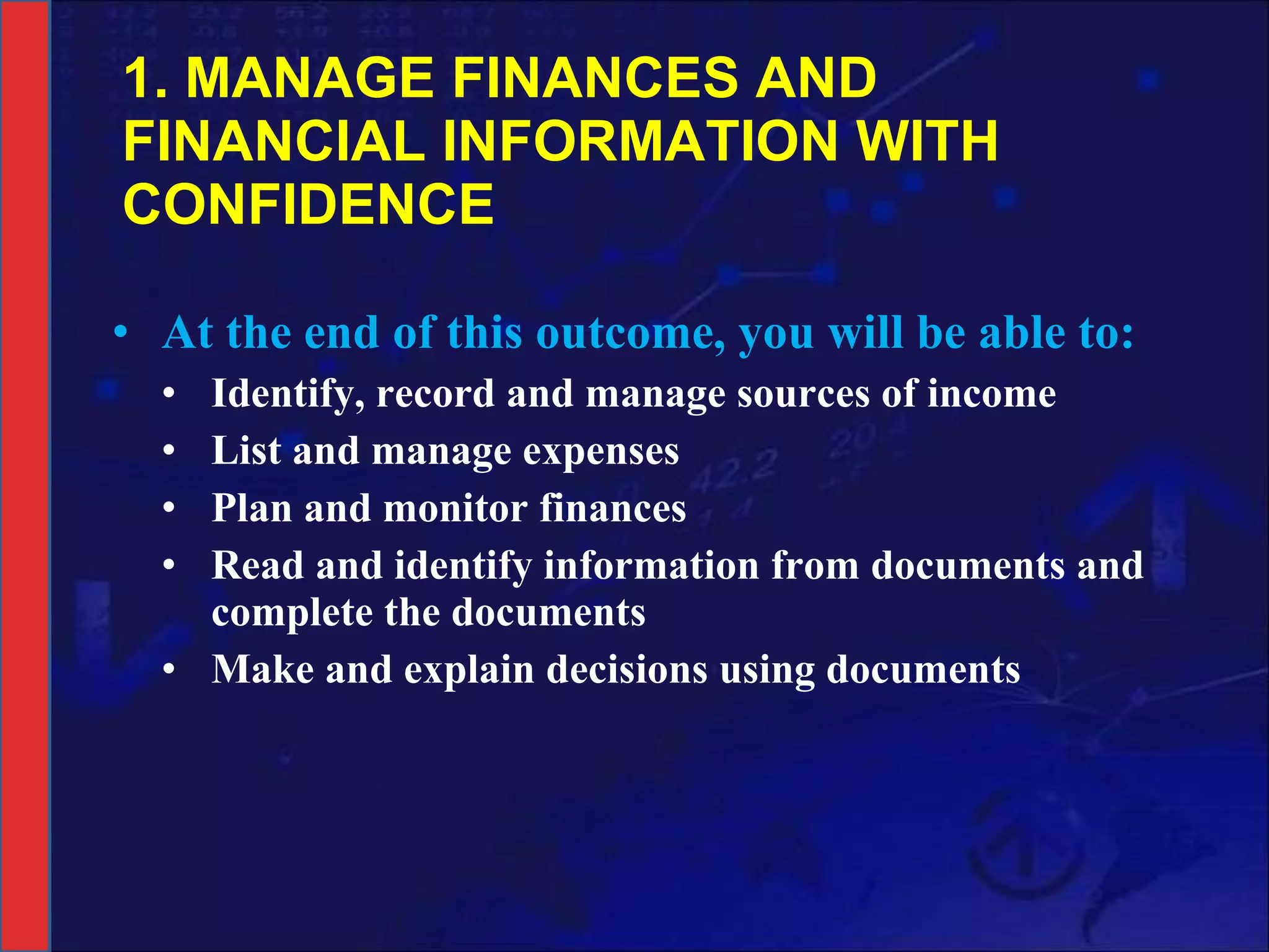 1. MANAGE FINANCES AND FINANCIAL INFORMATION WITH CONFIDENCE At the end of this outcome, you will be able to: Identify, record and manage sources of income List and manage expenses Plan and monitor finances Read and identify information from documents and complete the documents Make and explain decisions using documents 
