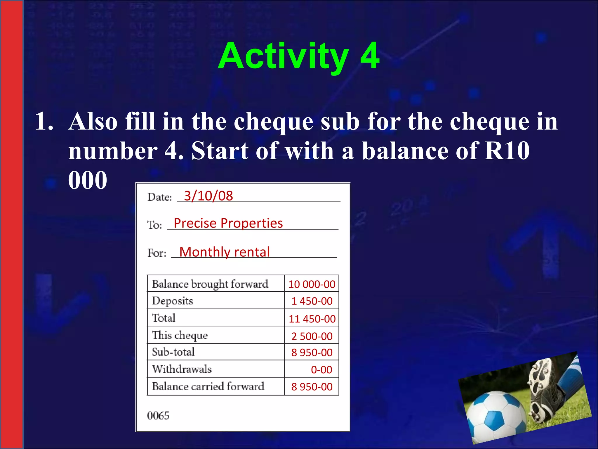 Activity 4 Also fill in the cheque sub for the cheque in number 4. Start of with a balance of R10 000 3/10/08 Precise Properties Monthly rental 10 000-00 1 450-00 11 450-00 2 500-00 8 950-00 0-00 8 950-00 