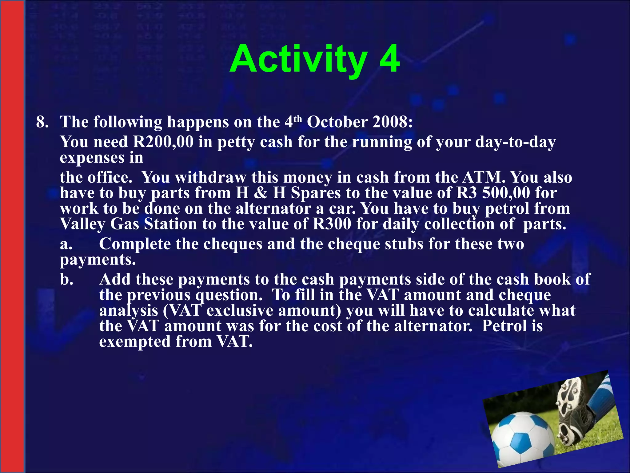 Activity 4 8. The following happens on the 4 th  October 2008: You need R200,00 in petty cash for the running of your day-to-day expenses in the office.  You withdraw this money in cash from the ATM. You also have to buy parts from H & H Spares to the value of R3 500,00 for work to be done on the alternator a car. You have to buy petrol from Valley Gas Station to the value of R300 for daily collection of  parts. a. Complete the cheques and the cheque stubs for these two  payments.  b. Add these payments to the cash payments side of the cash book of  the previous question.  To fill in the VAT amount and cheque  analysis (VAT exclusive amount) you will have to calculate what  the VAT amount was for the cost of the alternator.  Petrol is  exempted from VAT. 