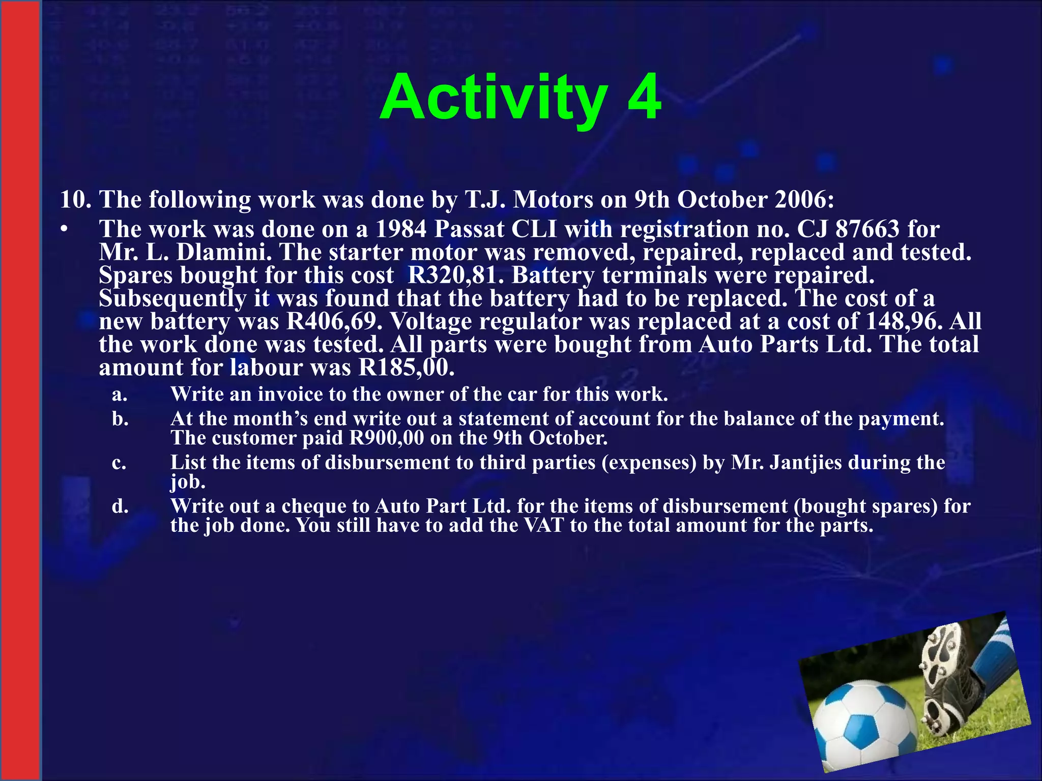 Activity 4 10. The following work was done by T.J. Motors on 9th October 2006: The work was done on a 1984 Passat CLI with registration no. CJ 87663 for Mr. L. Dlamini. The starter motor was removed, repaired, replaced and tested. Spares bought for this cost  R320,81. Battery terminals were repaired. Subsequently it was found that the battery had to be replaced. The cost of a new battery was R406,69. Voltage regulator was replaced at a cost of 148,96. All the work done was tested. All parts were bought from Auto Parts Ltd. The total amount for labour was R185,00.  Write an invoice to the owner of the car for this work. At the month’s end write out a statement of account for the balance of the payment. The customer paid R900,00 on the 9th October. List the items of disbursement to third parties (expenses) by Mr. Jantjies during the job. Write out a cheque to Auto Part Ltd. for the items of disbursement (bought spares) for the job done. You still have to add the VAT to the total amount for the parts. 