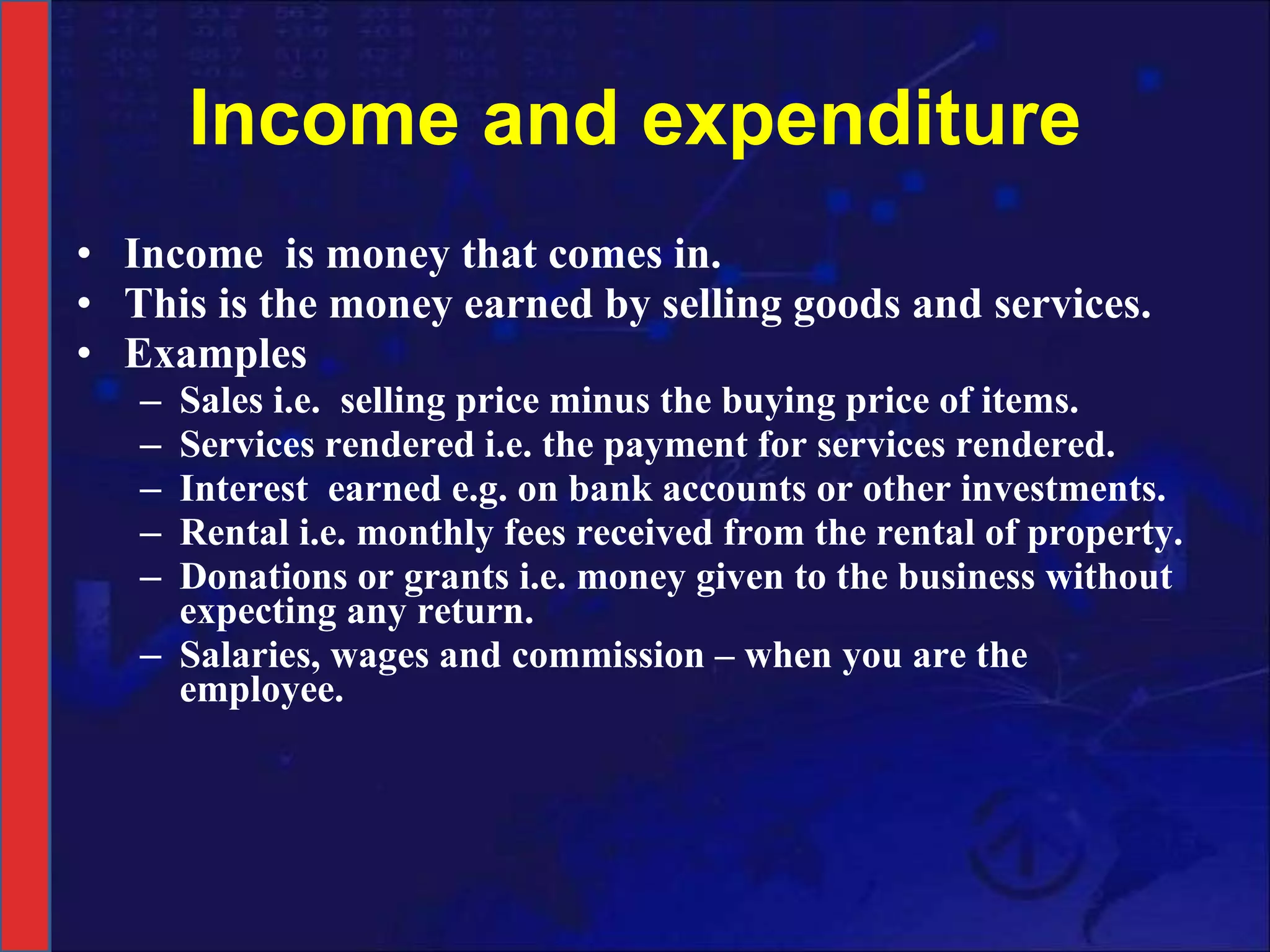 Income and expenditure Income  is money that comes in. This is the money earned by selling goods and services.  Examples Sales i.e.  selling   price minus the buying price of items. Services rendered   i.e. the payment for services rendered.   Interest  earned e.g. on bank accounts or other investments. Rental i.e. monthly fees received from the rental of property. Donations or grants i.e. money given to the business without expecting any return. Salaries, wages and commission – when you are the employee.  