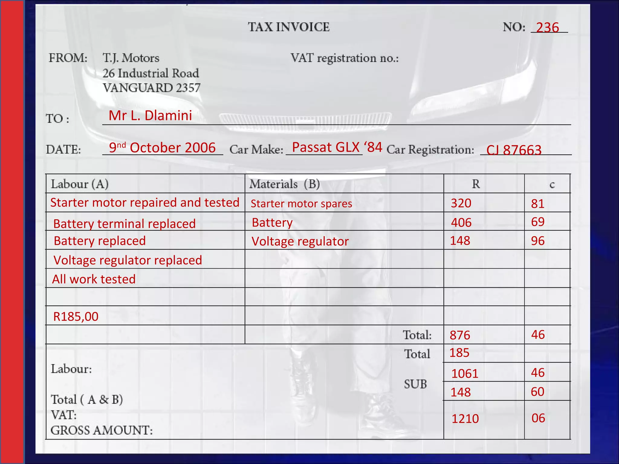 Mr L. Dlamini 236 9 nd  October 2006 Passat GLX ‘84 CJ 87663 Starter motor repaired and tested Starter motor spares 320 81 69 96 Battery terminal replaced Battery Battery replaced Voltage regulator 148 406 Voltage regulator replaced All work tested R185,00 876 46 1061 46 148 185 60 1210 06 