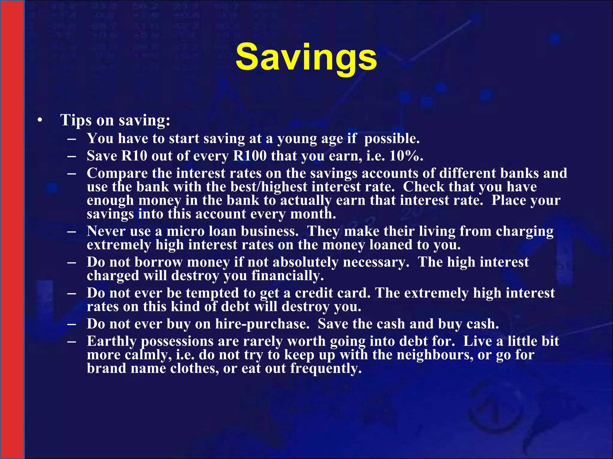 Savings Tips on saving: You have to start saving at a young age if  possible. Save R10 out of every R100 that you earn, i.e. 10%. Compare the interest rates on the savings accounts of different banks and use the bank with the best/highest interest rate.  Check that you have enough money in the bank to actually earn that interest rate.  Place your savings into this account every month. Never use a micro loan business.  They make their living from charging extremely high interest rates on the money loaned to you. Do not borrow money if not absolutely necessary.  The high interest charged will destroy you financially.  Do not ever be tempted to get a credit card. The extremely high interest rates on this kind of debt will destroy you. Do not ever buy on hire-purchase.  Save the cash and buy cash. Earthly possessions are rarely worth going into debt for.  Live a little bit more calmly, i.e. do not try to keep up with the neighbours, or go for brand name clothes, or eat out frequently.  