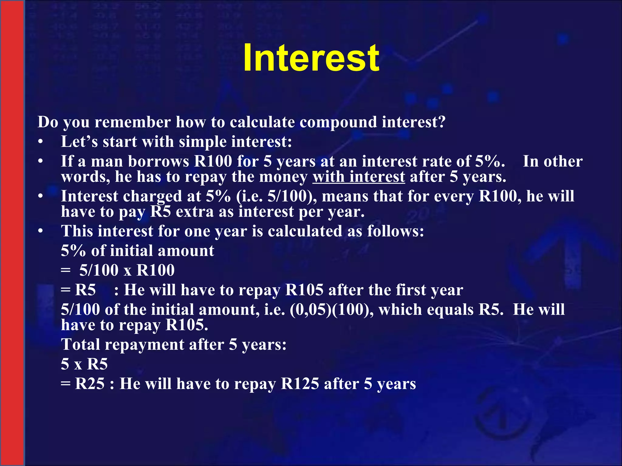Interest Do you remember how to calculate compound interest? Let’s start with simple interest:  If a man borrows R100 for 5 years at an interest rate of 5%.  In other words, he has to repay the money  with interest  after 5 years.  Interest charged at 5% (i.e. 5/100), means that for every R100, he will have to pay R5 extra as interest per year.  This interest for one year is calculated as follows:  5% of initial amount =  5/100 x R100 = R5  : He will have to repay R105 after the first year 5/100 of the initial amount, i.e. (0,05)(100), which equals R5.  He will have to repay R105. Total repayment after 5 years: 5 x R5 = R25 : He will have to repay R125 after 5 years 