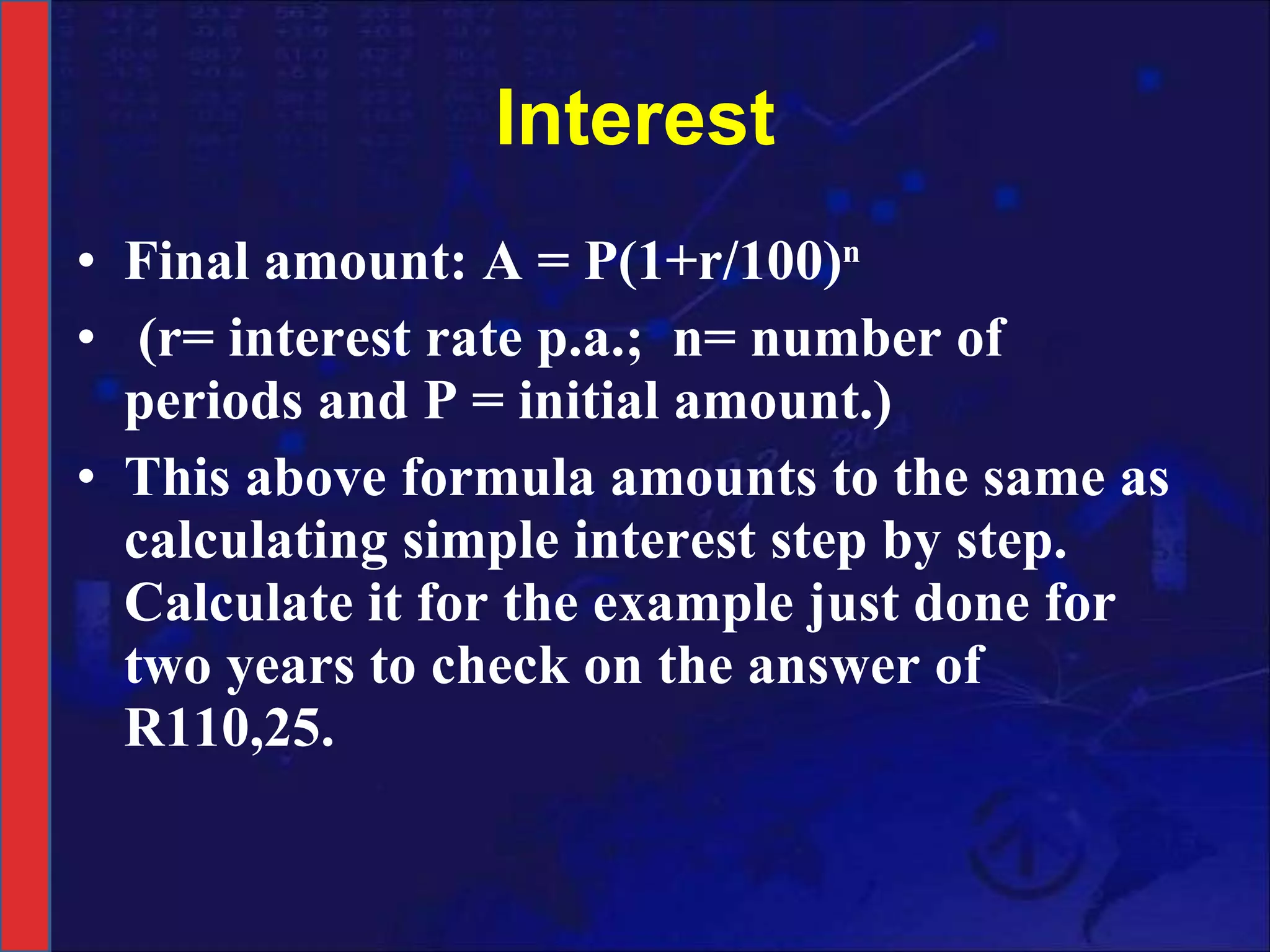 Interest Final amount: A = P(1+r/100) n   (r= interest rate p.a.;  n= number of periods and P = initial amount.)  This above formula amounts to the same as calculating simple interest step by step. Calculate it for the example just done for two years to check on the answer of R110,25.  