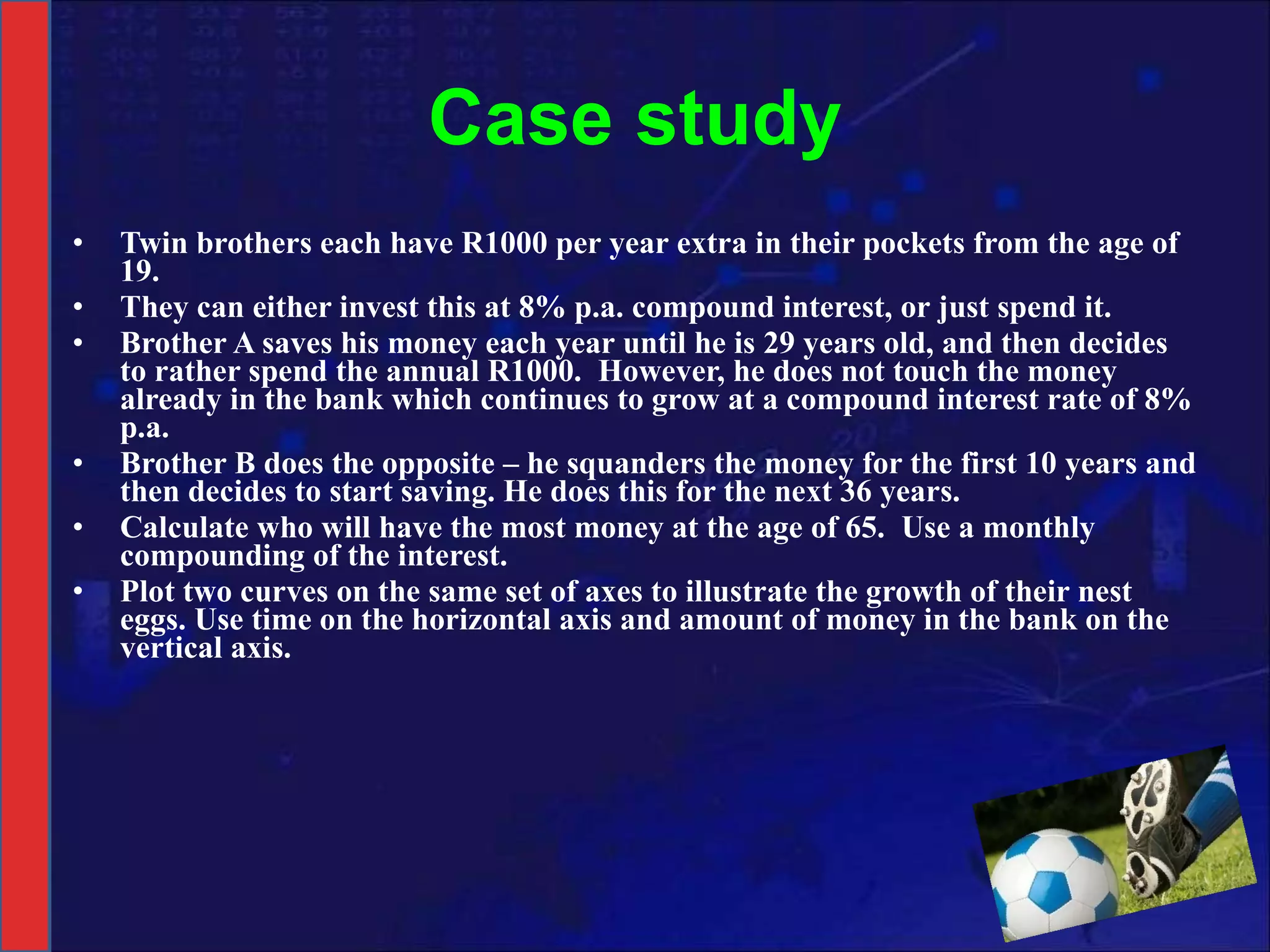 Case study Twin brothers each have R1000 per year extra in their pockets from the age of 19. They can either invest this at 8% p.a. compound interest, or just spend it. Brother A saves his money each year until he is 29 years old, and then decides to rather spend the annual R1000.  However, he does not touch the money already in the bank which continues to grow at a compound interest rate of 8% p.a. Brother B does the opposite – he squanders the money for the first 10 years and then decides to start saving. He does this for the next 36 years. Calculate who will have the most money at the age of 65.  Use a monthly compounding of the interest. Plot two curves on the same set of axes to illustrate the growth of their nest eggs. Use time on the horizontal axis and amount of money in the bank on the vertical axis. 