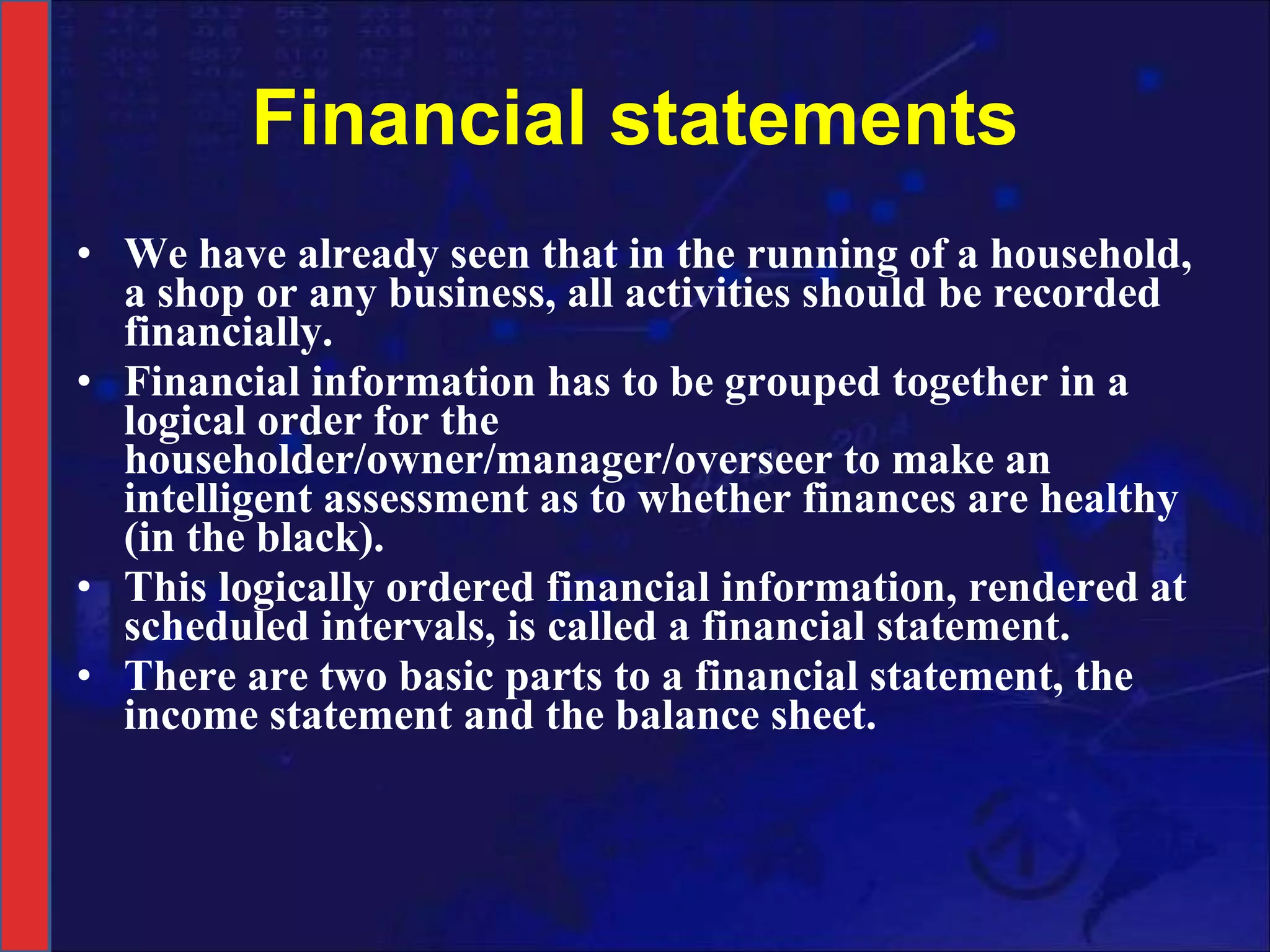 Financial statements We have already seen that in the running of a household, a shop or any business, all activities should be recorded financially.  Financial information has to be grouped together in a logical order for the householder/owner/manager/overseer to make an intelligent assessment as to whether finances are healthy (in the black). This logically ordered financial information, rendered at scheduled intervals, is called a financial statement. There are two basic parts to a financial statement, the income statement and the balance sheet. 