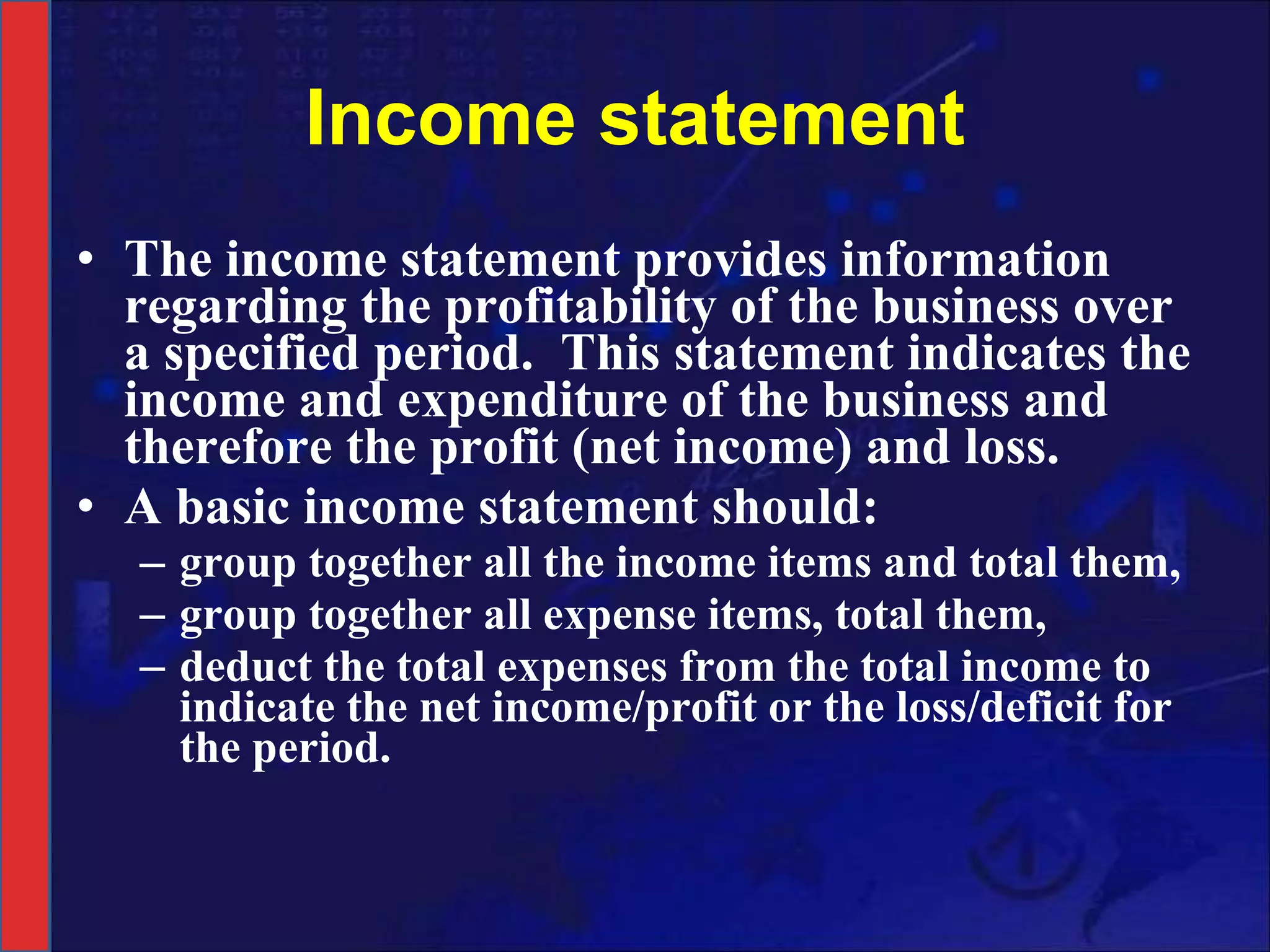 Income statement The income statement provides information regarding the profitability of the business over a specified period.  This statement indicates the income and expenditure of the business and therefore the profit (net income) and loss.  A basic income statement should: group together all the income items and total them,  group together all expense items, total them, deduct the total expenses from the total income to indicate the net income/profit or the loss/deficit for the period. 