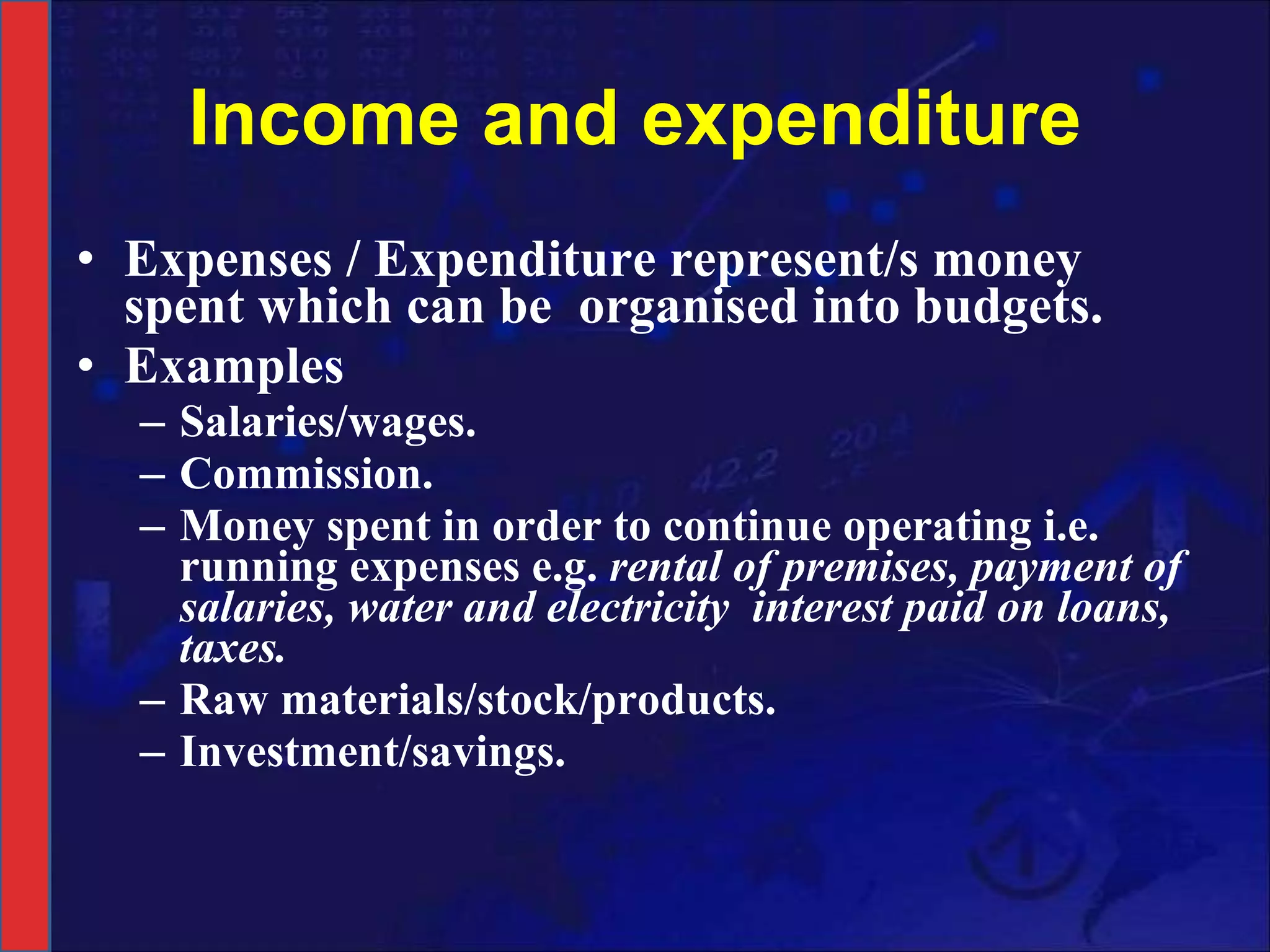 Income and expenditure Expenses / Expenditure represent/s money spent which can be  organised into budgets.  Examples  Salaries/wages. Commission. Money spent in order to continue operating i.e. running expenses e.g.  rental of premises, payment of salaries, water and electricity  interest paid on loans,  taxes. Raw materials/stock/products. Investment/savings. 
