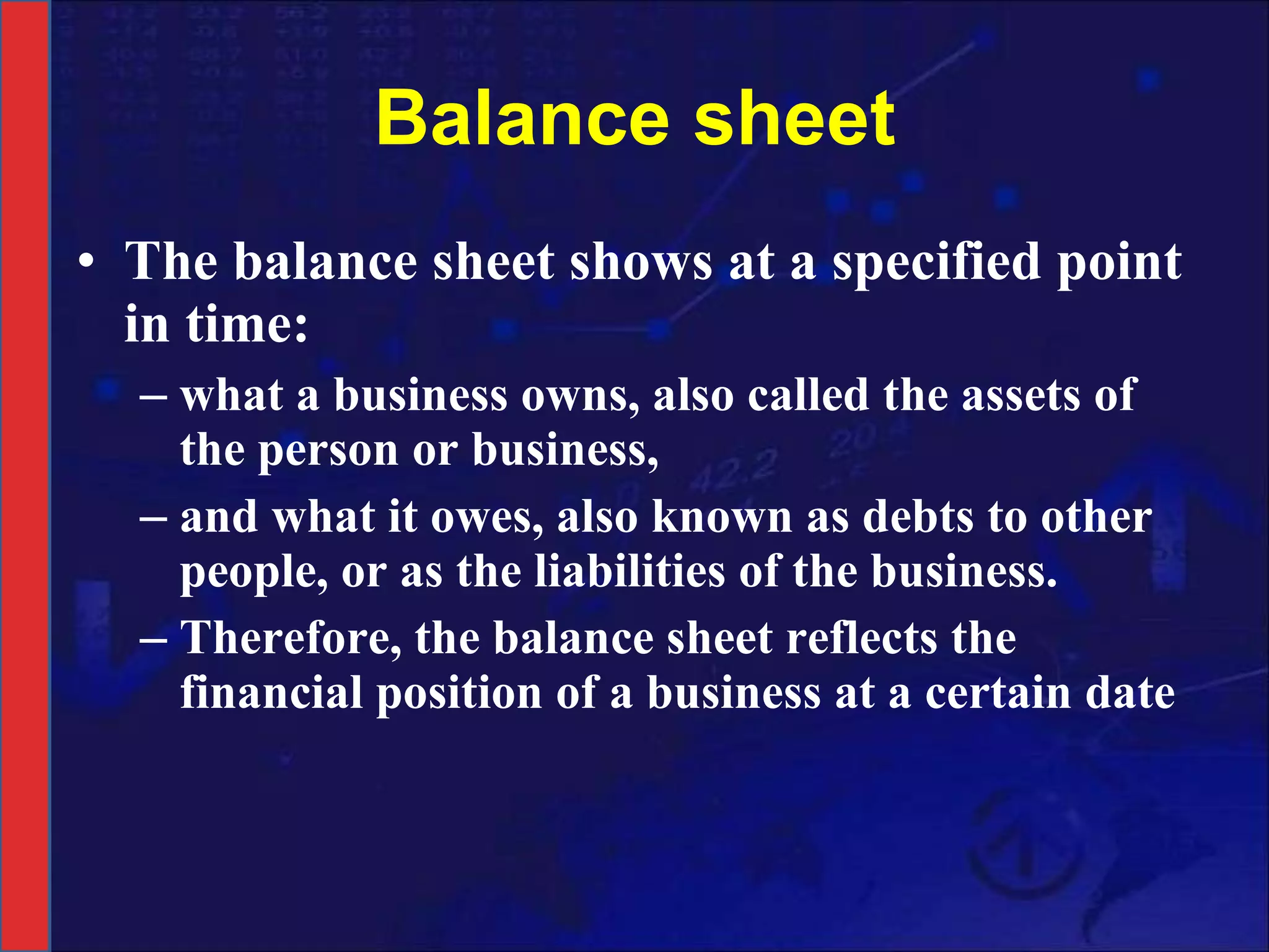Balance sheet The balance sheet shows at a specified point in time: what a business owns, also called the assets of the person or business,  and what it owes, also known as debts to other people, or as the liabilities of the business. Therefore, the balance sheet reflects the financial position of a business at a certain date 