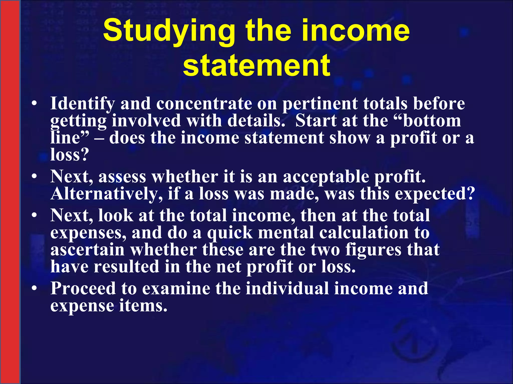 Studying the income statement Identify and concentrate on pertinent totals before getting involved with details.  Start at the “bottom line” – does the income statement show a profit or a loss? Next, assess whether it is an acceptable profit. Alternatively, if a loss was made, was this expected? Next, look at the total income, then at the total expenses, and do a quick mental calculation to ascertain whether these are the two figures that have resulted in the net profit or loss. Proceed to examine the individual income and expense items. 