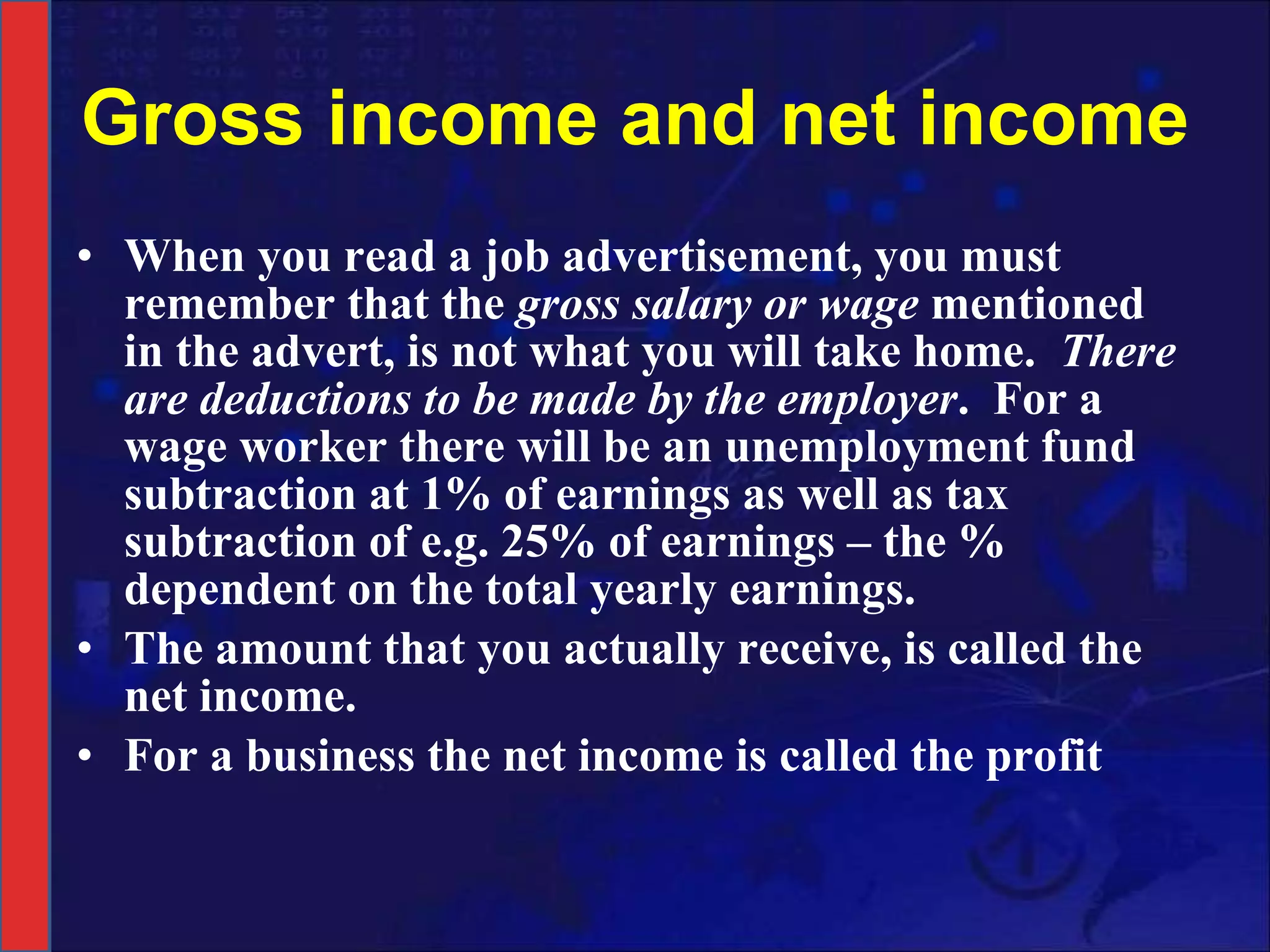 Gross income and net income When you read a job advertisement, you must remember that the  gross salary or wage  mentioned in the advert, is not what you will take home.  There are deductions to be made by the employer .  For a wage worker there will be an unemployment fund subtraction at 1% of earnings as well as tax subtraction of e.g. 25% of earnings – the % dependent on the total yearly earnings.  The amount that you actually receive, is called the net income. For a business the net income is called the profit 