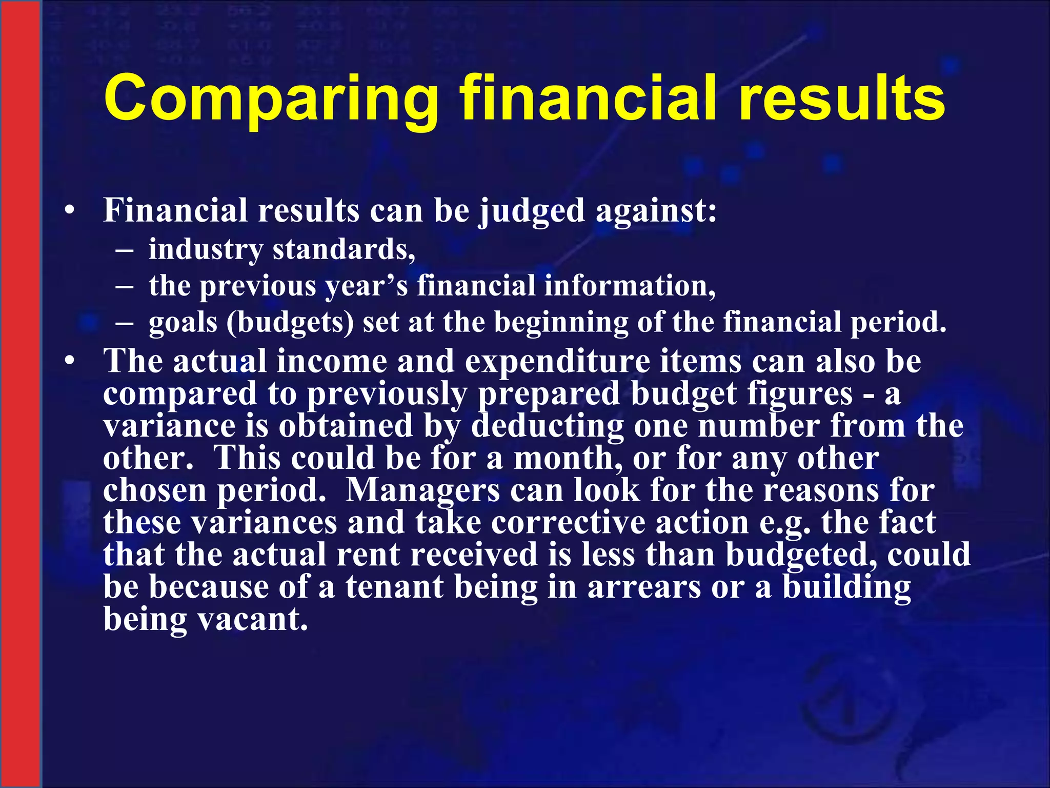 Comparing financial results Financial results can be judged against:  industry standards,  the previous year’s financial information,  goals (budgets) set at the beginning of the financial period.  The actual income and expenditure items can also be compared to previously prepared budget figures - a variance is obtained by deducting one number from the other.  This could be for a month, or for any other chosen period.  Managers can look for the reasons for these variances and take corrective action e.g. the fact that the actual rent received is less than budgeted, could be because of a tenant being in arrears or a building being vacant.  