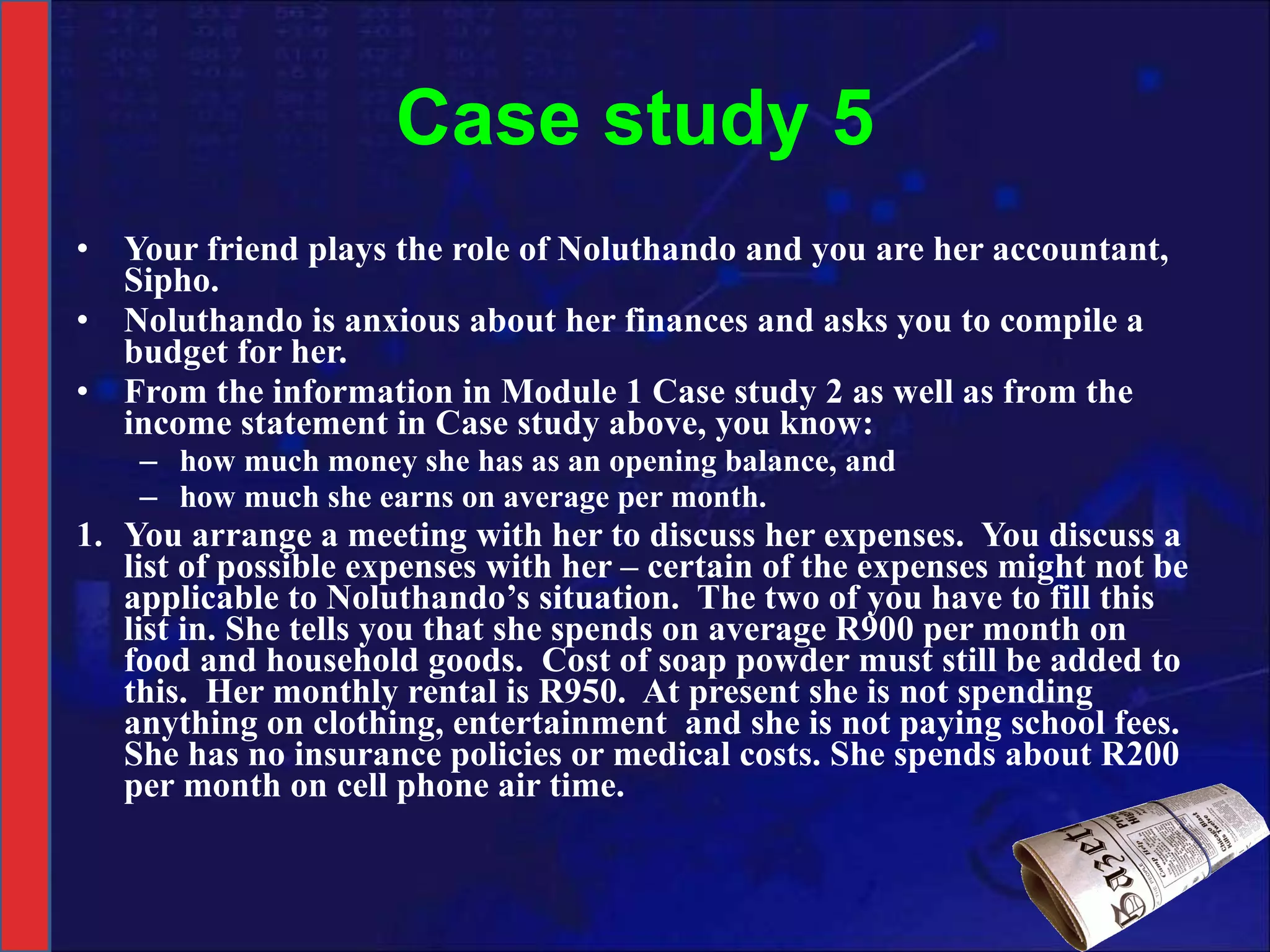 Case study 5 Your friend plays the role of Noluthando and you are her accountant, Sipho. Noluthando is anxious about her finances and asks you to compile a budget for her.  From the information in Module 1 Case study 2 as well as from the income statement in Case study above, you know: how much money she has as an opening balance, and how much she earns on average per month. 1. You arrange a meeting with her to discuss her expenses.  You discuss a list of possible expenses with her – certain of the expenses might not be applicable to Noluthando’s situation.  The two of you have to fill this list in. She tells you that she spends on average R900 per month on food and household goods.  Cost of soap powder must still be added to this.  Her monthly rental is R950.  At present she is not spending anything on clothing, entertainment  and she is not paying school fees.  She has no insurance policies or medical costs. She spends about R200 per month on cell phone air time. 