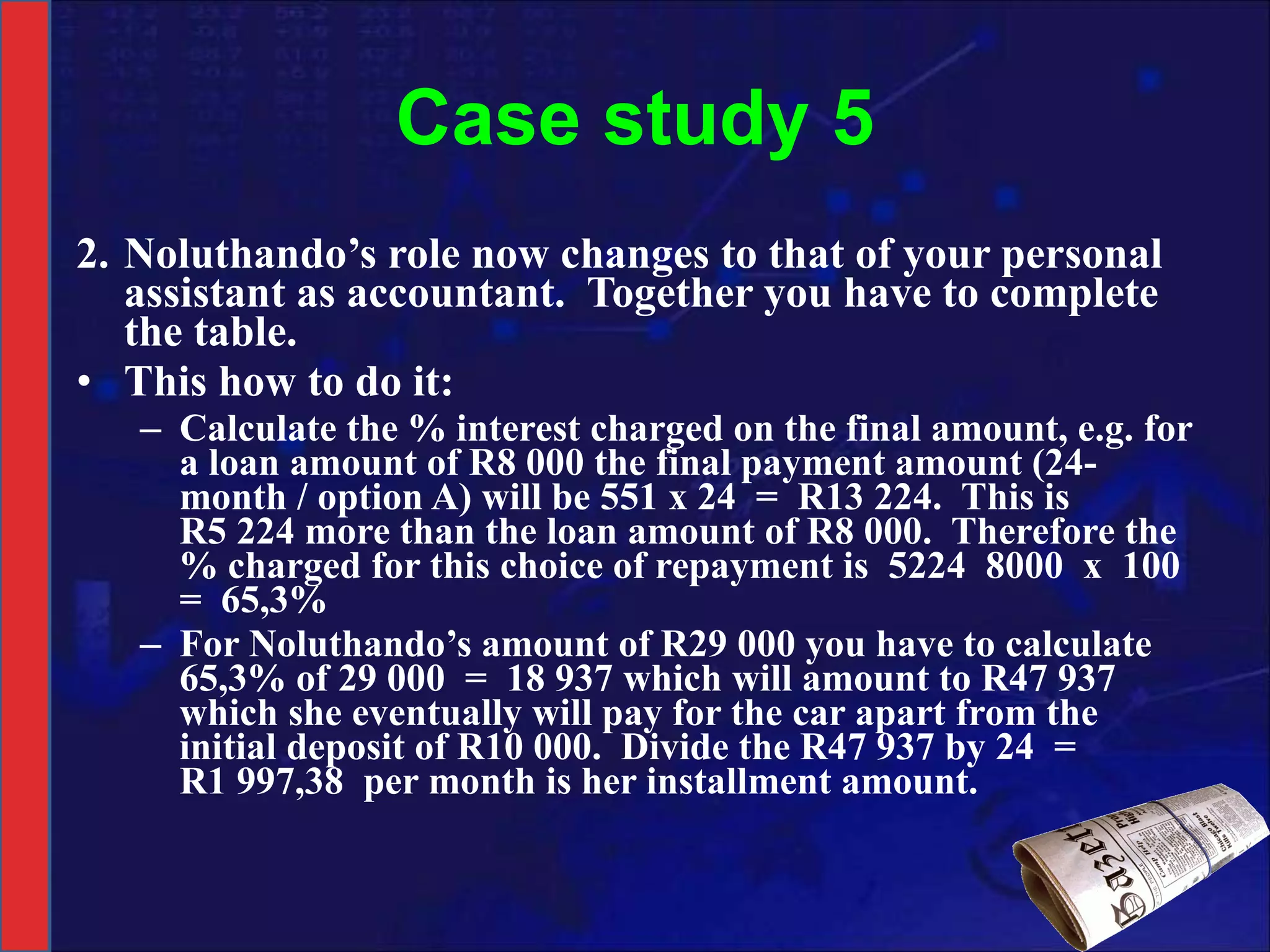 Case study 5 2. Noluthando’s role now changes to that of your personal assistant as accountant.  Together you have to complete the table. This how to do it: Calculate the % interest charged on the final amount, e.g. for a loan amount of R8 000 the final payment amount (24-month / option A) will be 551 x 24  =  R13 224.  This is R5 224 more than the loan amount of R8 000.  Therefore the % charged for this choice of repayment is  5224  8000  x  100  =  65,3% For Noluthando’s amount of R29 000 you have to calculate 65,3% of 29 000  =  18 937 which will amount to R47 937 which she eventually will pay for the car apart from the initial deposit of R10 000.  Divide the R47 937 by 24  =  R1 997,38  per month is her installment amount. 