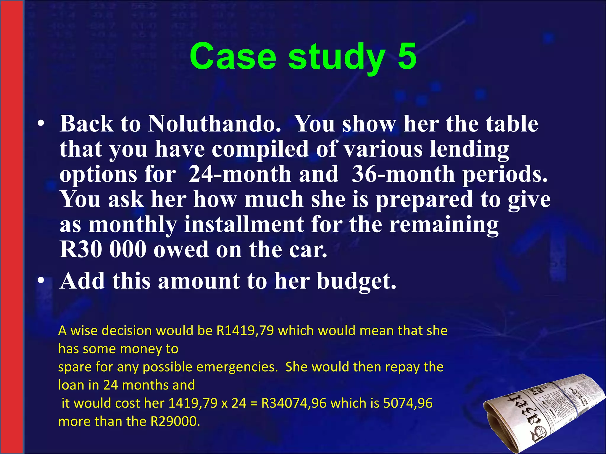 Case study 5 Back to Noluthando.  You show her the table that you have compiled of various lending options for  24-month and  36-month periods.  You ask her how much she is prepared to give as monthly installment for the remaining R30 000 owed on the car. Add this amount to her budget. A wise decision would be R1419,79 which would mean that she has some money to spare for any possible emergencies.  She would then repay the loan in 24 months and it would cost her 1419,79 x 24 = R34074,96 which is 5074,96 more than the R29000. 
