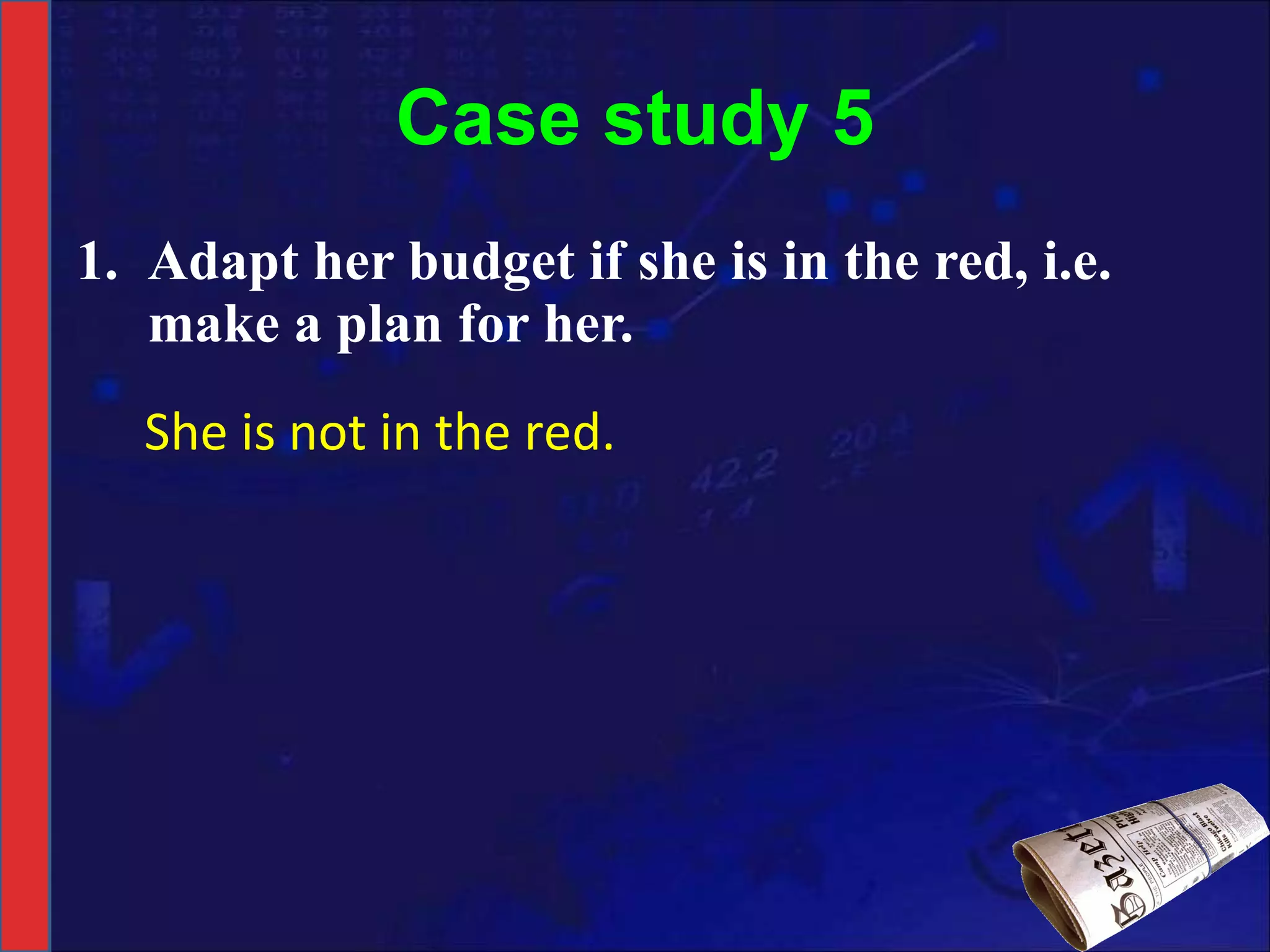 Case study 5 Adapt her budget if she is in the red, i.e. make a plan for her. She is not in the red. 