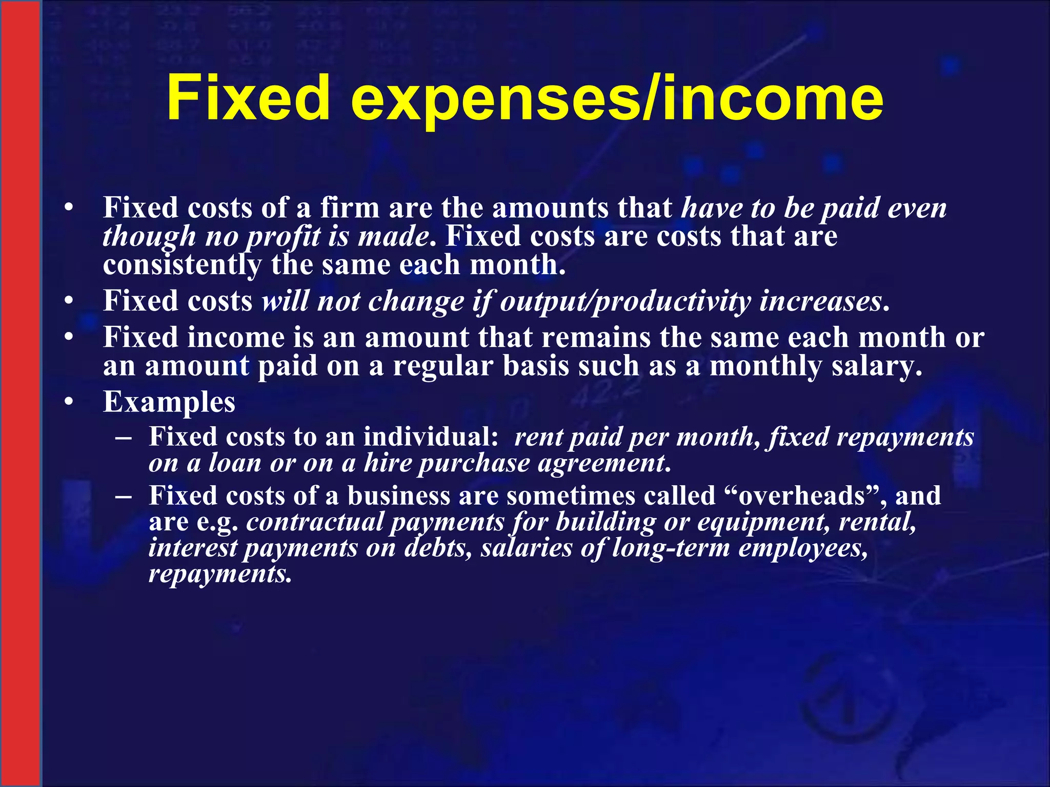 Fixed expenses/income Fixed costs of a firm are the amounts that  have to be paid even though no profit is made . Fixed costs are costs that are consistently the same each month. Fixed costs  will not change if output/productivity increases . Fixed income is an amount that remains the same each month or an amount paid on a regular basis such as a monthly salary. Examples Fixed costs to an individual:  rent paid per month, fixed repayments on a loan or on a hire purchase agreement . Fixed costs of a business are sometimes called “overheads”, and are e.g.  contractual payments for building or equipment, rental, interest payments on debts, salaries of long-term employees, repayments. 