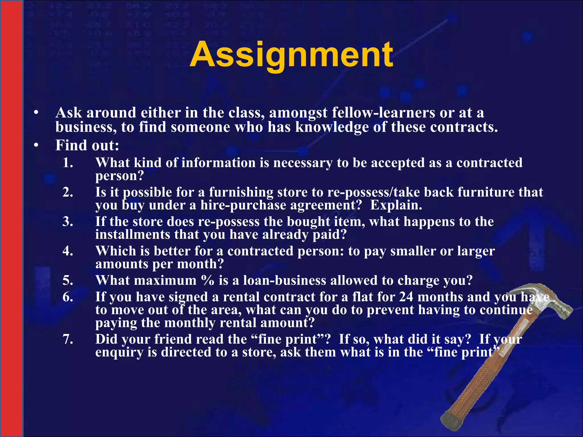 Assignment Ask around either in the class, amongst fellow-learners or at a business, to find someone who has knowledge of these contracts.  Find out: What kind of information is necessary to be accepted as a contracted person? Is it possible for a furnishing store to re-possess/take back furniture that you buy under a hire-purchase agreement?  Explain. If the store does re-possess the bought item, what happens to the installments that you have already paid? Which is better for a contracted person: to pay smaller or larger amounts per month? What maximum % is a loan-business allowed to charge you? If you have signed a rental contract for a flat for 24 months and you have to move out of the area, what can you do to prevent having to continue paying the monthly rental amount? Did your friend read the “fine print”?  If so, what did it say?  If your enquiry is directed to a store, ask them what is in the “fine print” 