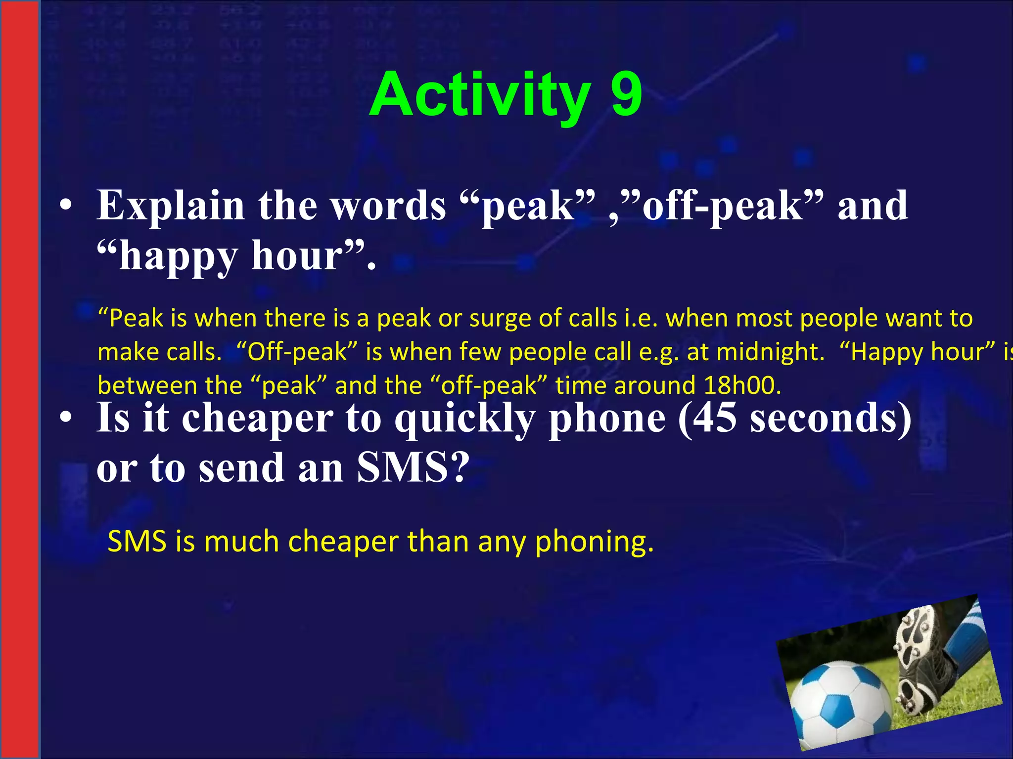 Activity 9 Explain the words “peak” ,”off-peak” and “happy hour”. Is it cheaper to quickly phone (45 seconds) or to send an SMS? “ Peak is when there is a peak or surge of calls i.e. when most people want to make calls.  “Off-peak” is when few people call e.g. at midnight.  “Happy hour” is between the “peak” and the “off-peak” time around 18h00. SMS is much cheaper than any phoning. 