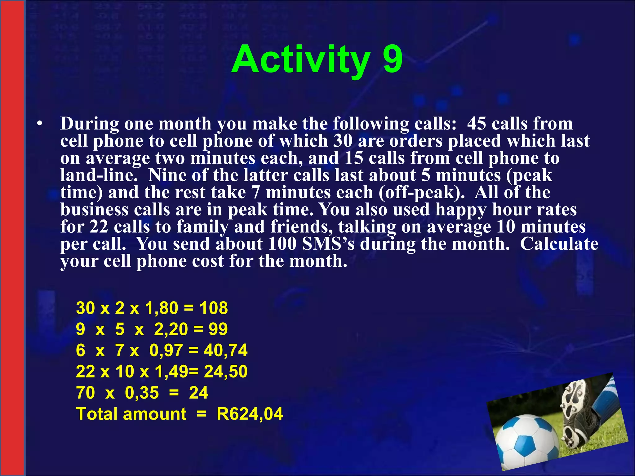 Activity 9 During one month you make the following calls:  45 calls from cell phone to cell phone of which 30 are orders placed which last on average two minutes each, and 15 calls from cell phone to land-line.  Nine of the latter calls last about 5 minutes (peak time) and the rest take 7 minutes each (off-peak).  All of the business calls are in peak time. You also used happy hour rates for 22 calls to family and friends, talking on average 10 minutes per call.  You send about 100 SMS’s during the month.  Calculate your cell phone cost for the month. 30 x 2 x 1,80 = 108 9  x  5  x  2,20 = 99 6  x  7 x  0,97 = 40,74 22 x 10 x 1,49= 24,50 70  x  0,35  =  24 Total amount  =  R624,04 