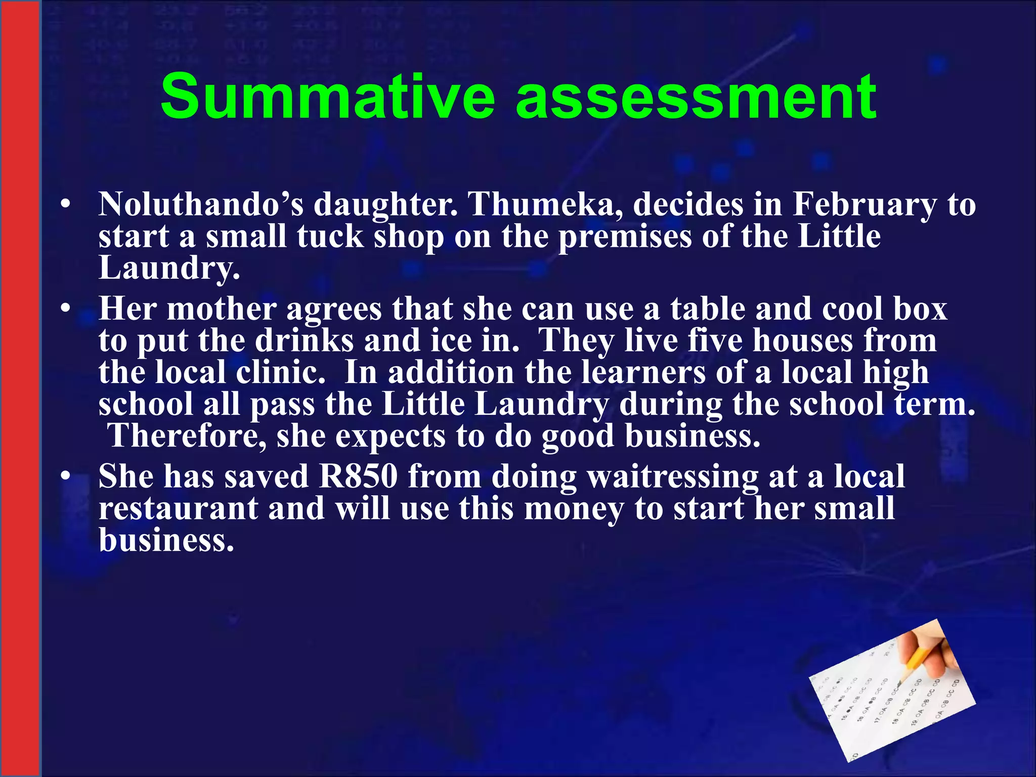Summative assessment Noluthando’s daughter. Thumeka, decides in February to start a small tuck shop on the premises of the Little Laundry.  Her mother agrees that she can use a table and cool box to put the drinks and ice in.  They live five houses from the local clinic.  In addition the learners of a local high school all pass the Little Laundry during the school term.  Therefore, she expects to do good business. She has saved R850 from doing waitressing at a local restaurant and will use this money to start her small business. 