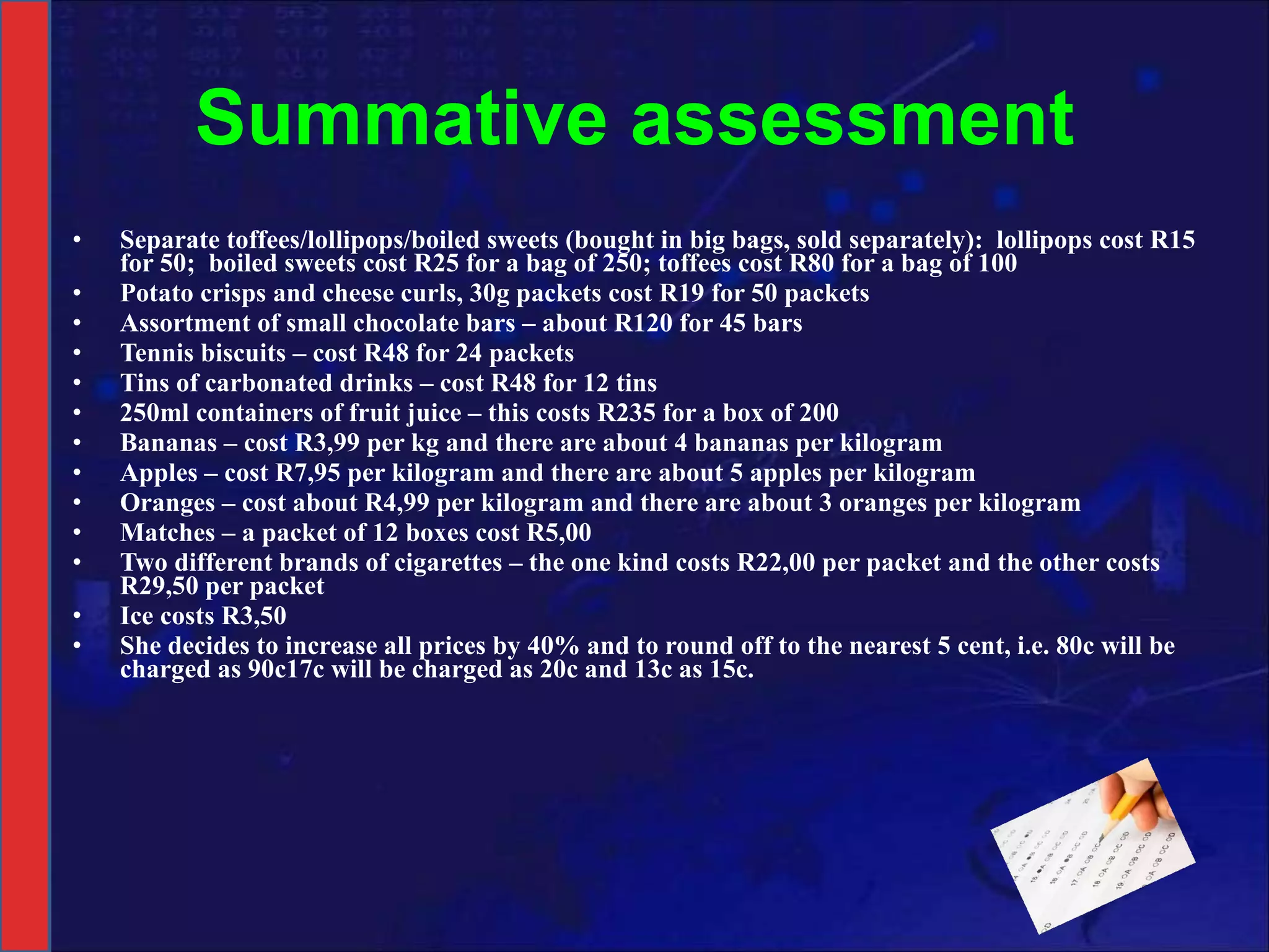 Summative assessment Separate toffees/lollipops/boiled sweets (bought in big bags, sold separately):  lollipops cost R15 for 50;  boiled sweets cost R25 for a bag of 250; toffees cost R80 for a bag of 100 Potato crisps and cheese curls, 30g packets cost R19 for 50 packets Assortment of small chocolate bars – about R120 for 45 bars Tennis biscuits – cost R48 for 24 packets Tins of carbonated drinks – cost R48 for 12 tins 250ml containers of fruit juice – this costs R235 for a box of 200  Bananas – cost R3,99 per kg and there are about 4 bananas per kilogram Apples – cost R7,95 per kilogram and there are about 5 apples per kilogram Oranges – cost about R4,99 per kilogram and there are about 3 oranges per kilogram Matches – a packet of 12 boxes cost R5,00 Two different brands of cigarettes – the one kind costs R22,00 per packet and the other costs R29,50 per packet Ice costs R3,50 She decides to increase all prices by 40% and to round off to the nearest 5 cent, i.e. 80c will be charged as 90c17c will be charged as 20c and 13c as 15c.  