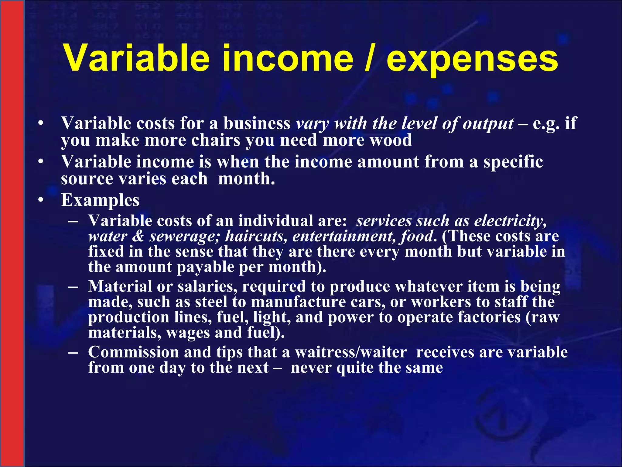 Variable income / expenses Variable costs for a business  vary with the level of output  – e.g. if you make more chairs you need more wood Variable income is when the income amount from a specific source varies each  month. Examples  Variable costs of an individual are:  services such as electricity, water & sewerage; haircuts, entertainment, food . (These costs are fixed in the sense that they are there every month but variable in the amount payable per month). Material or salaries, required to produce whatever item is being made, such as steel to manufacture cars, or workers to staff the production lines, fuel, light, and power to operate factories (raw materials, wages and fuel). Commission and tips that a waitress/waiter  receives are variable from one day to the next –  never quite the same 