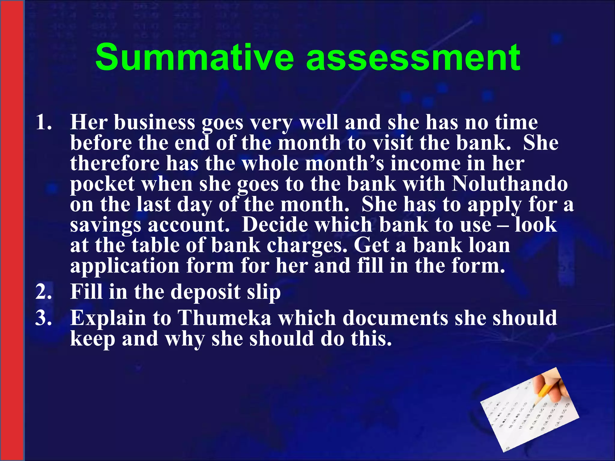 Summative assessment Her business goes very well and she has no time before the end of the month to visit the bank.  She therefore has the whole month’s income in her pocket when she goes to the bank with Noluthando on the last day of the month.  She has to apply for a savings account.  Decide which bank to use – look at the table of bank charges. Get a bank loan application form for her and fill in the form. Fill in the deposit slip Explain to Thumeka which documents she should keep and why she should do this. 